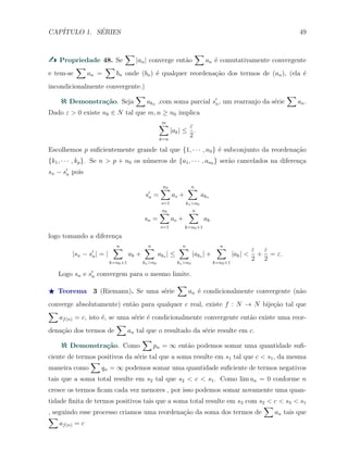 CAP´ITULO 1. S´ERIES 49
Propriedade 48. Se
∑
|an| converge ent˜ao
∑
an ´e comutativamente convergente
e tem-se
∑
an =
∑
bn onde (bn) ´e qualquer reordena¸c˜ao dos termos de (an), (ela ´e
incondicionalmente convergente.)
Demonstra¸c˜ao. Seja
∑
akn ,com soma parcial s′
n, um rearranjo da s´erie
∑
an.
Dado ε > 0 existe n0 ∈ N tal que m, n ≥ n0 implica
m∑
k=n
|ak| ≤
ε
2
.
Escolhemos p suﬁcientemente grande tal que {1, · · · , n0} ´e subconjunto da reordena¸c˜ao
{k1, · · · , kp}. Se n > p + n0 os n´umeros de {a1, · · · , an0 } ser˜ao cancelados na diferen¸ca
sn − s′
n pois
s′
n =
n0∑
s=1
as +
n∑
ks>n0
aks
sn =
n0∑
s=1
as +
n∑
k=n0+1
ak
logo tomando a diferen¸ca
|sn − s′
n| = |
n∑
k=n0+1
ak +
n∑
ks>n0
aks | ≤
n∑
ks>n0
|aks | +
n∑
k=n0+1
|ak| <
ε
2
+
ε
2
= ε.
Logo sn e s′
n convergem para o mesmo limite.
⋆ Teorema 3 (Riemann). Se uma s´erie
∑
an ´e condicionalmente convergente (n˜ao
converge absolutamente) ent˜ao para qualquer c real, existe f : N → N bije¸c˜ao tal que
∑
af(n) = c, isto ´e, se uma s´erie ´e condicionalmente convergente ent˜ao existe uma reor-
dena¸c˜ao dos termos de
∑
an tal que o resultado da s´erie resulte em c.
Demonstra¸c˜ao. Como
∑
pn = ∞ ent˜ao podemos somar uma quantidade suﬁ-
ciente de termos positivos da s´erie tal que a soma resulte em s1 tal que c < s1, da mesma
maneira como
∑
qn = ∞ podemos somar uma quantidade suﬁciente de termos negativos
tais que a soma total resulte em s2 tal que s2 < c < s1. Como lim an = 0 conforme n
cresce os termos ﬁcam cada vez menores , por isso podemos somar novamente uma quan-
tidade ﬁnita de termos positivos tais que a soma total resulte em s3 com s2 < c < s3 < s1
, seguindo esse processo criamos uma reordena¸c˜ao da soma dos termos de
∑
an tais que
∑
af(n) = c
 
