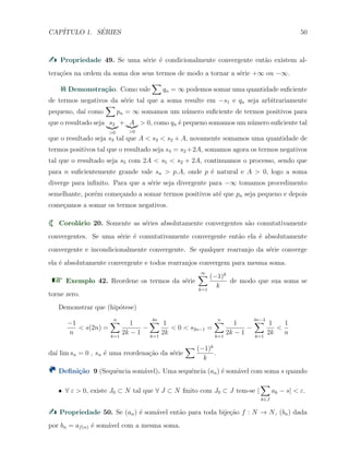 CAP´ITULO 1. S´ERIES 50
Propriedade 49. Se uma s´erie ´e condicionalmente convergente ent˜ao existem al-
tera¸c˜oes na ordem da soma dos seus termos de modo a tornar a s´erie +∞ ou −∞.
Demonstra¸c˜ao. Como vale
∑
qn = ∞ podemos somar uma quantidade suﬁciente
de termos negativos da s´erie tal que a soma resulte em −s1 e qn seja arbitrariamente
pequeno, da´ı como
∑
pn = ∞ somamos um n´umero suﬁciente de termos positivos para
que o resultado seja s2
>0
+ A
>0
> 0, como qn ´e pequeno somamos um n´umero suﬁciente tal
que o resultado seja s3 tal que A < s3 < s2 + A, novamente somamos uma quantidade de
termos positivos tal que o resultado seja s4 = s2 +2A, somamos agora os termos negativos
tal que o resultado seja s5 com 2A < s5 < s2 + 2A, continuamos o processo, sendo que
para n suﬁcientemente grande vale sn > p.A, onde p ´e natural e A > 0, logo a soma
diverge para inﬁnito. Para que a s´erie seja divergente para −∞ tomamos procedimento
semelhante, por´em come¸cando a somar termos positivos at´e que pn seja pequeno e depois
come¸camos a somar os termos negativos.
Corol´ario 20. Somente as s´eries absolutamente convergentes s˜ao comutativamente
convergentes. Se uma s´erie ´e comutativamente convergente ent˜ao ela ´e absolutamente
convergente e incondicionalmente convergente. Se qualquer rearranjo da s´erie converge
ela ´e absolutamente convergente e todos rearranjos convergem para mesma soma.
Exemplo 42. Reordene os termos da s´erie
∞∑
k=1
(−1)k
k
de modo que sua soma se
torne zero.
Demonstrar que (hip´otese)
−1
n
< s(2n) =
n∑
k=1
1
2k − 1
−
4n∑
k=1
1
2k
< 0 < s2n−1 =
n∑
k=1
1
2k − 1
−
4n−4∑
k=1
1
2k
<
1
n
da´ı lim sn = 0 , sn ´e uma reordena¸c˜ao da s´erie
∑ (−1)k
k
.
Deﬁni¸c˜ao 9 (Sequˆencia som´avel). Uma sequˆencia (an) ´e som´avel com soma s quando
X ∀ ε > 0, existe J0 ⊂ N tal que ∀ J ⊂ N ﬁnito com J0 ⊂ J tem-se |
∑
k∈J
ak − s| < ε.
Propriedade 50. Se (an) ´e som´avel ent˜ao para toda bije¸c˜ao f : N → N, (bn) dada
por bn = af(n) ´e som´avel com a mesma soma.
 