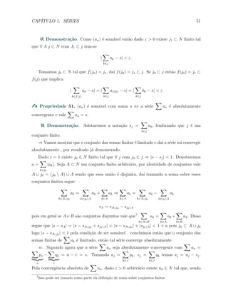 CAP´ITULO 1. S´ERIES 51
Demonstra¸c˜ao. Como (an) ´e som´avel ent˜ao dado ε > 0 existe j1 ⊂ N ﬁnito tal
que ∀ A j ⊂ N com J1 ⊂ j tem-se
|
∑
k∈j
ak − s| < ε.
Tomamos j0 ⊂ N tal que f(j0) = j1, da´ı f(j0) = j1 ⊂ j. Se j0 ⊂ j ent˜ao f(j0) = j1 ⊂
f(j) que implica
|
∑
k∈f(j)
ak − s| = |
∑
k∈j
af(k) − s| = |
∑
k∈j
bk − s| < ε
Propriedade 51. (an) ´e som´avel com soma s ⇔ a s´erie
∑
an ´e absolutamente
convergente e vale
∑
an = s.
Demonstra¸c˜ao. Adotaremos a nota¸c˜ao sj =
∑
k∈j
ak, lembrando que j ´e um
conjunto ﬁnito.
⇒ Vamos mostrar que o conjunto das somas ﬁnitas ´e limitado e da´ı a s´erie ir´a convergir
absolutamente , por resultado j´a demonstrado.
Dado ε = 1 existe j0 ∈ N ﬁnito tal que ∀ j com j0 ⊂ j ⇒ |s − sj| < 1. Denotaremos
a =
∑
k∈j0
|ak|. Seja A ⊂ N um conjunto ﬁnito arbitr´ario, por identidade de conjuntos vale
A ∪ j0 = (j0  A) ∪ A sendo que essa uni˜ao ´e disjunta, da´ı tomando a soma sobre esses
conjuntos ﬁnitos segue
∑
k∈A∪j0
ak =
∑
k∈j0A
ak +
∑
k∈A
ak ⇒
∑
k∈A
ak =
∑
k∈A∪j0
ak −
∑
k∈j0A
ak
sA = sA∪j0 − sj0A
pois em geral se A e B s˜ao conjuntos disjuntos vale que7
∑
k∈A∪B
ak =
∑
k∈A
ak +
∑
k∈B
ak. Disso
segue que |s − sA| = |s − sA∪j0 + sj0A| < |s − sA∪j0 | + |sj0A| < 1 + a pois j0 ⊂ A ∪ j0
logo |s − sA∪j0 | < 1 pela condi¸c˜ao de ser som´avel . conclu´ımos ent˜ao que o conjunto das
somas ﬁnitas de
∑
ak ´e limitado, ent˜ao tal s´erie converge absolutamente.
⇐. Supondo agora que a s´erie
∑
an seja absolutamente convergente com
∑
an =
∑
pn
u
−
∑
qn
v
= u − v = s. Tomando uj =
∑
k∈J
pk, vj =
∑
k∈J
qk temos sj = uj − vj.
Pela convergˆencia absoluta de
∑
an, dado ε > 0 arbitr´ario existe n0 ∈ N tal que, sendo
7
Isso pode ser tomado como parte da deﬁni¸c˜ao de soma sobre conjuntos ﬁnitos
 