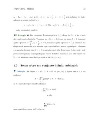 CAP´ITULO 1. S´ERIES 52
j0 = In0 = {1, · · · , n0}, j0 ⊂ j ⇒ |u − uj| <
ε
2
, |v − vj| <
ε
2
pela deﬁni¸c˜ao de limite
aplicada as somas, da´ı j0 ⊂ j ⇒
|s − sj| = |uj − vj − (u − v)| ≤ |u − uj| + |v − vj| <
ε
2
+
ε
2
= ε.
da´ı a sequˆencia ´e som´avel.
Exemplo 43. Dar o exemplo de uma sequˆencia (xn) tal que lim ∆xn = 0 e xn seja
divergente por´em limitada. Tomamos x1 = 0, x2 = 1, temos um passo h = 1, tomamos
agora o passo h =
−1
2
, x3 =
1
2
, x4 = 0, tomamos agora o passo h =
1
4
e somamos at´e
chegar em 1 novamente, continuamos o processo dividindo sempre o passo por 2 e fazendo
a sequˆencia alternar entre 0 e 1. A sequˆencia constru´ıda dessa forma ´e divergente, pois
possui subsequˆencias convergindo para valores distintos, ´e limitada pois est´a sempre em
[0, 1] e a sequˆencia das diferen¸cas tende a zero |xn+1 − xn|.
1.5 Soma sobre um conjunto inﬁnito arbitr´ario
Deﬁni¸c˜ao 10. Sejam A ⊂ R , f : A → R, tal que f(x) ≥ 0 para todo x ∈ A e o
conjunto
S = {
∑
k∈ F
f(k) |F ⊂ A | F ´e ﬁnito}.
se S ´e limitado superiormente deﬁnimos
∑
k∈A
f(k) = sup S
se n˜ao
∑
k∈A
f(k) = ∞
nesse caso dizemos que a s´erie diverge.
 