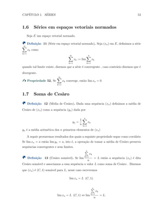CAP´ITULO 1. S´ERIES 53
1.6 S´eries em espa¸cos vetoriais normados
Seja E um espa¸co vetorial normado.
Deﬁni¸c˜ao 11 (S´erie em espa¸co vetorial normado). Seja (xn) em E, deﬁnimos a s´erie
∞∑
k=1
xk como
∞∑
k=1
xk := lim
n∑
k=1
xk
quando tal limite existe, dizemos que a s´erie ´e convergente , caso contr´ario dizemos que ´e
divergente.
Propriedade 52. Se
∞∑
k=1
xk converge, ent˜ao lim xn = 0.
1.7 Soma de Ces`aro
Deﬁni¸c˜ao 12 (M´edia de Ces`aro). Dada uma sequˆencia (xn) deﬁnimos a m´edia de
Ces`aro de (xn) como a sequˆencia (yn) dada por
yn =
1
n
n∑
k=1
xk
yn ´e a m´edia aritm´etica dos n primeiros elementos de (xn)
A seguir provaremos resultados dos quais a seguinte propriedade segue como corol´ario
Se lim xn = a ent˜ao lim yn = a, isto ´e, a opera¸c˜ao de tomar a m´edia de Ces`aro preserva
sequˆencias convergentes e seus limites.
Deﬁni¸c˜ao 13 (Ces`aro som´avel). Se lim
n∑
k=1
xk
n
= L ent˜ao a sequˆencia (xn) ´e dita
Ces`aro som´avel e associamos a essa sequˆencia o valor L como soma de Ces`aro . Dizemos
que (xn) ´e (C, 1) som´avel para L, nesse caso escrevemos
lim xn = L (C, 1).
lim xn = L (C, 1) ⇔ lim
n∑
k=1
xk
n
= L.
 