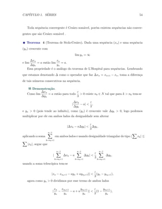 CAP´ITULO 1. S´ERIES 54
Toda sequˆencia convergente ´e Ces`aro som´avel, por´em existem sequˆencias n˜ao conver-
gentes que s˜ao Ces`aro som´avel .
⋆ Teorema 4 (Teorema de Stolz-Ces`aro). Dada uma sequˆencia (xn) e uma sequˆencia
(yn) crescente com
lim yn = ∞
e lim
∆xn
∆yn
= a ent˜ao lim
xn
yn
= a.
Essa propriedade ´e o an´alogo do teorema de L’Hospital para sequˆencias. Lembrando
que estamos denotando ∆ como o operador que faz ∆xn = xn+1 − xn, toma a diferen¸ca
de tais n´umeros consecutivos na sequˆencia.
Demonstra¸c˜ao.
Como lim
∆xn
∆yn
= a ent˜ao para todo
ε
3
> 0 existe n0 ∈ N tal que para k > n0 tem-se
|
∆xk
∆yk
− a| <
ε
3
,
e yn > 0 (pois tende ao inﬁnito), como (yn) ´e crescente vale ∆yk > 0, logo podemos
multiplicar por ele em ambos lados da desigualdade sem alterar
|∆xk − a∆yk| <
ε
3
∆yk,
aplicando a soma
n−1∑
k=n0+1
em ambos lados e usando desigualdade triangular do tipo |
∑
xk| ≤
∑
|xk|, segue que
|
n−1∑
k=n0+1
∆xk − a
n−1∑
k=n0+1
∆yk| <
ε
3
n−1∑
k=n0+1
∆yk,
usando a soma telesc´opica tem-se
|xn − xn0+1 − ayn + ayn0+1)| <
ε
3
(yn − yn0+1),
agora como yn > 0 dividimos por esse termo de ambos lados
|
xn
yn
−
xn0+1
yn
− a + a
yn0+1
yn
)| <
ε
3
(1 −
yn0+1
yn
),
 