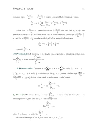 CAP´ITULO 1. S´ERIES 55
somando agora |
xn0+1
yn
| + | − a
yn0+1
yn
)| e usando a desigualdade triangular , temos
|
xn
yn
− a| <
ε
3
(1 −
yn0+1
yn
)
≤1
+|
xn0+1
yn
| + |a
yn0+1
yn
)|
tem-se que 1 −
yn0+1
yn
≤ 1 pois equivale a 0 ≤
yn0+1
yn
, que vale pois yn0+1 e yn s˜ao
positivos, como yn → ∞, podemos tomar para n suﬁcientemente grande que |
xn0+1
yn
| <
ε
3
e tamb´em |a
yn0+1
yn
)| <
ε
3
, usando tais desigualdades, tem-se ﬁnalmente que
|
xn
yn
− a| ≤
ε
3
+
ε
3
+
ε
3
= ε
portanto
xn
yn
→ a.
Propriedade 53. Se limzn = a e (wn) ´e uma sequˆencia de n´umeros positivos com
lim
n∑
k=1
wk = ∞ ent˜ao lim
n∑
k=1
wkzk
n∑
k=1
wk
= a.
Demonstra¸c˜ao. Tomamos xn =
n∑
k=1
wk.zk e yn =
n∑
k=1
wk ent˜ao ∆xn = wn+1.zn+1
, ∆yn = wn+1 > 0 ent˜ao yn ´e crescente e lim yn = ∞, temos tamb´em que
∆xn
∆yn
=
wn+1zn+1
wn+1
= zn+1 cujo limite existe e vale a ent˜ao nessas condi¸c˜oes vale
lim
xn
yn
= lim
n∑
k=1
wk.zk
n∑
k=1
wk
= a.
Corol´ario 21. Tomando wn = 1 ent˜ao
n∑
k=1
wk = n e seu limite ´e inﬁnito, tomando
uma sequˆencia (zn) tal que lim zn = a ent˜ao segue que
lim
n∑
k=1
zk
n
= a
, isto ´e, se lim zn = a ent˜ao lim
n∑
k=1
zk
n
= a.
Provamos ent˜ao que se lim xn = a ent˜ao lim xn = a (C, 1).
 