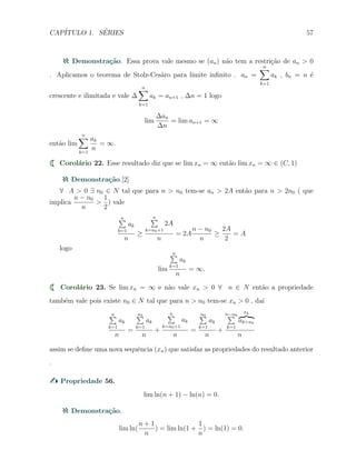 CAP´ITULO 1. S´ERIES 57
Demonstra¸c˜ao. Essa prova vale mesmo se (an) n˜ao tem a restri¸c˜ao de an > 0
. Aplicamos o teorema de Stolz-Ces`aro para limite inﬁnito . an =
n∑
k=1
ak , bn = n ´e
crescente e ilimitada e vale ∆
n∑
k=1
ak = an+1 , ∆n = 1 logo
lim
∆an
∆n
= lim an+1 = ∞
ent˜ao lim
n∑
k=1
ak
n
= ∞.
Corol´ario 22. Esse resultado diz que se lim xn = ∞ ent˜ao lim xn = ∞ ∈ (C, 1)
Demonstra¸c˜ao.[2]
∀ A > 0 ∃ n0 ∈ N tal que para n > n0 tem-se an > 2A ent˜ao para n > 2n0 ( que
implica
n − n0
n
>
1
2
) vale
n∑
k=1
ak
n
≥
n∑
k=n0+1
2A
n
= 2A
n − n0
n
≥
2A
2
= A
logo
lim
n∑
k=1
ak
n
= ∞.
Corol´ario 23. Se lim xn = ∞ e n˜ao vale xn > 0 ∀ n ∈ N ent˜ao a propriedade
tamb´em vale pois existe n0 ∈ N tal que para n > n0 tem-se xn > 0 , da´ı
n∑
k=1
ak
n
=
n0∑
k=1
ak
n
+
n∑
k=n0+1
ak
n
=
n0∑
k=1
ak
n
+
n−n0∑
k=1
xk
ak+n0
n
assim se deﬁne uma nova sequˆencia (xn) que satisfaz as propriedades do resultado anterior
.
Propriedade 56.
lim ln(n + 1) − ln(n) = 0.
Demonstra¸c˜ao.
lim ln(
n + 1
n
) = lim ln(1 +
1
n
) = ln(1) = 0.
 