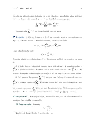 CAP´ITULO 1. S´ERIES 5
Perceba que n˜ao colocamos limita¸c˜ao em b, a e p inteiros , na deﬁni¸c˜ao acima podemos
ter b < a. Em especial tomando p = a − 1 na identidade acima segue que
b∑
k=a
f(k) =
a−1∑
k=a
f(k) +
b∑
k=a
f(k)
logo deve valer
a−1∑
k=a
f(k) = 0 que ´e chamada de soma vazia .
Deﬁni¸c˜ao 1 (S´erie). Sejam a ∈ Z, A um conjunto indutivo que contenha a ,
f(k) : A → R uma fun¸c˜ao . Chamamos de s´erie o limite do somat´orio
lim s(n) = lim
n∑
k=a
f(k) :=
∞∑
k=a
f(k)
, caso o limite exista, onde
s(n) =
n∑
k=a
f(k).
Se existir o limite de s(n) com lim s(n) = s diremos que a s´erie ´e convergente e sua soma
´e s.
Se o limite lim s(n) n˜ao existir diremos que a s´erie diverge. A soma ﬁnita s(n) =
n∑
k=a
f(k) ´e chamada reduzida de ordem n ou n−´esima soma parcial da s´erie
∞∑
k=a
f(k) . Se
a s´erie ´e divergente, pode acontecer de lim s(n) = ∞, lim s(n) = −∞ ou a soma oscilar1
.
Se (sn) converge diremos que
∞∑
k=a
f(k) converge caso (sn) seja divergente diremos que
∞∑
k=a
f(k) diverge , apesar de
∞∑
k=a
f(k) ser um n´umero real, caso haja convergˆencia e n˜ao
haver n´umero associado a
∞∑
k=a
f(k) caso haja divergˆencia, tal uso ´e feito apenas no sentido
de nota¸c˜ao . Caso a s´erie seja convergente dizemos tamb´em que (f(k)) ´e som´avel .
Propriedade 1. Toda sequˆencia (xn) de n´umeros reais pode ser considerada como a
sequˆencia das reduzidas de uma s´erie.
Demonstra¸c˜ao. Supondo
xn =
n∑
k=1
ak
1
Quando (s(n)) diverge e lims(n) ̸= ∞ e lims(n) ̸= −∞.
 