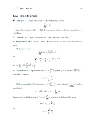 CAP´ITULO 1. S´ERIES 59
1.7.1 S´erie de Grandi
Deﬁni¸c˜ao 14 (S´erie de Grandi). A s´erie de Grandi ´e a s´erie
∞∑
k=0
(−1)k
.
Luigi Guido Grandi (1671 − 1742) foi um padre italiano , ﬁl´osofo, matem´atico, e
engenheiro.
Corol´ario 24. A s´erie de Grandi ´e divergente, pois n˜ao existe lim(−1)n
.
Propriedade 59. A s´erie de Grandi ´e Ces´aro som´avel e possui soma de Ces´aro de
valor
1
2
.
Demonstra¸c˜ao.
n∑
k=0
(−1)k
=
(−1)n
2
+
1
2
da´ı n∑
k=1
(−1)k
2
+
1
2
=
n
2
+
(−1)n
+ 1
2
da´ı lim
n
2n
+
(−1)n
+ 1
2n
=
1
2
.
Propriedade 60. Suponha que vale L−ε <
n∑
k=1
xk
n
para k ≤ n, se vale L+ε(
m + n
m − n
) <
xk para k > n ent˜ao
L + ε <
m∑
k=1
xk
m
.
Demonstra¸c˜ao. Da desigualdade L+ε(
m + n
m − n
) < xk , aplicando
m∑
k=n+1
em ambos
lados tem-se
(m − n)L + ε(m + n) <
m∑
k=n+1
xk
da primeira identidade tem-se n(L − ε) <
m∑
k=1
xk somando as desigualdades segue
(m)(L + ε) <
m∑
k=1
xk
da´ı
L + ε <
m∑
k=1
xk
m
.
 