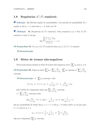 CAP´ITULO 1. S´ERIES 60
1.8 Sequˆencias (C, P) som´aveis
Deﬁni¸c˜ao 15 (M´etodo regular de somabilidade). Um m´etodo de somabilidade M ´e
regular se lim xn = L ent˜ao lim xn = L existe em M .
Deﬁni¸c˜ao 16 (Sequˆencias (C, P) som´aveis). Uma sequˆencia (xk) ´e dita (C, P)
som´avel se existe L tal que
lim
n∑
k=1
(n+p−1−k
n−k
)
xk
(n+p−1
n−1
) = L.
Propriedade 61. Se (xk) ´e (C, P) som´avel ent˜ao (xk) ´e (C, P + 1) som´avel .
Demonstra¸c˜ao.
1.9 S´eries de termos n˜ao-negativos
Nesta se¸c˜ao iremos estudar as s´eries de termos n˜ao-negativos, isto ´e,
∑
ak com ak ≥ 0.
Propriedade 62. Sejam as s´eries
∑
ak e
∑ ak
1 + ak
.
∑
ak converge ⇔
∑ ak
1 + ak
converge.
Demonstra¸c˜ao. ⇒.
∑
ak converge e vale
0 ≤ ak ⇒ 1 ≤ 1 + ak ⇒
1
1 + ak
≤ 1 ⇒
ak
1 + ak
≤ ak
pelo crit´erio de compara¸c˜ao segue que
∑ ak
1 + ak
converge.
⇐.
∑ ak
1 + ak
converge ent˜ao
lim
ak
1 + ak
= 0 ⇒ lim 1 −
1
ak + 1
= 0 ⇒ lim
1
ak + 1
= 1
da´ı por propriedade de limite lim ak + 1 = 1 ⇒ lim ak = 0 ent˜ao existe n0 tal que para
k > n0 tem-se ak ≤ 1
ak + 1 ≤ 2 ⇒
1
2
≤
1
ak + 1
⇒
ak
2
≤
ak
ak + 1
logo por compara¸c˜ao
∑
ak converge .
 