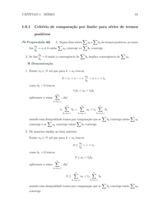 CAP´ITULO 1. S´ERIES 61
1.9.1 Crit´erio de compara¸c˜ao por limite para s´eries de termos
positivos
Propriedade 63. 1. Sejam duas s´eries
∑
ak e
∑
bk de termos positivos, se existe
lim
ak
bk
= a ̸= 0 ent˜ao
∑
ak converge ⇔
∑
bk converge .
2. Se lim
ak
bk
= 0 ent˜ao a convergˆencia de
∑
bk implica convergˆencia de
∑
ak.
Demonstra¸c˜ao.
1. Existe n0 ∈ N tal que para k > n0 tem-se
0 < t1 < a − ε <
ak
bk
< a + ε < t2
como bk > 0 tem-se
t1bk < ak < t2bk
aplicamos a soma
n∑
k=n0+1
, da´ı
t1
n∑
k=n0+1
bk <
n∑
k=n0+1
ak < t2
n∑
k=n0+1
bk
usando essa desigualdade temos por compara¸c˜ao que se
∑
bk converge ent˜ao
∑
ak
converge e se
∑
ak converge ent˜ao
∑
bk converge.
2. De maneira similar ao item anterior.
Existe n0 ∈ N tal que para k > n0 tem-se
0 ≤
ak
bk
< ε < t2
como bk > 0 tem-se
0 ≤ ak < t2bk
aplicamos a soma
n∑
k=n0+1
, da´ı
0 ≤
n∑
k=n0+1
ak < t2
n∑
k=n0+1
bk
usando essa desigualdade temos por compara¸c˜ao que se
∑
bk converge ent˜ao
∑
ak
converge.
 