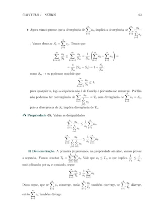 CAP´ITULO 1. S´ERIES 63
X Agora vamos provar que a divergˆencia de
n∑
k=1
ak, implica a divergˆencia de
n∑
k=1
ak
k∑
j=1
aj
. Vamos denotar Sk =
k∑
j=1
aj. Temos que
m∑
k=n+1
ak
Sk
≥
m∑
k=n+1
ak
Sm
=
1
Sm
( m∑
k=1
ak −
n∑
k=1
ak
)
=
=
1
Sm
(Sm − Sn) = 1 −
Sn
Sm
,
como Sm → ∞ podemos concluir que
∞∑
k=n+1
ak
Sk
≥ 1,
para qualquer n, logo a sequˆencia n˜ao ´e de Cauchy e portanto n˜ao converge. Por ﬁm
n˜ao podemos ter convergˆencia de
n∑
k=1
ak
k∑
j=1
aj
= Vn com divergˆencia de
n∑
k=1
ak = Sn,
pois a divergˆencia de Sn implica divergˆencia de Vn.
Propriedade 65. Valem as desigualdades
n∑
k=1
ak
k∑
t=1
at
≤
1
a1
n∑
k=1
ak,
n∑
k=1
ak
k∑
j=1
j∑
t=1
at
≤
1
a1
n∑
k=1
ak.
Demonstra¸c˜ao. A primeira j´a provamos, na propriedade anterior, vamos provar
a segunda. Vamos denotar Tk =
k∑
j=1
j
∑
t=1
at. Vale que a1 ≤ Tk, o que implica
1
Tk
≤
1
a1
,
multiplicando por ak e somando, segue
n∑
k=1
ak
Tk
≤
1
a1
n∑
k=1
ak.
Disso segue, que se
n∑
k=1
ak converge, ent˜ao
n∑
k=1
ak
Tk
tamb´em converge, se
n∑
k=1
ak
Tk
diverge,
ent˜ao
n∑
k=1
ak tamb´em diverge.
 