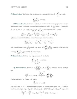 CAP´ITULO 1. S´ERIES 64
Propriedade 66. Sejam (ak) sequˆencia de termos positivos e Sn =
n∑
k=1
ak, ent˜ao
∞∑
n=1
2an
(Sn)2
converge.
Demonstra¸c˜ao. Sn ´e uma sequˆencia crescente, da´ı ela converge para um n´umero
positivo ou tende a inﬁnito, em qualquer dos casos o limite de
1
Sn
existe. Temos que
Sn−1 < Sn, da´ı Sn−1Sn < (Sn)2
e
1
(Sn)2
≤
1
Sn−1Sn
, multiplicando por an segue
an
(Sn)2
≤
an
Sn−1Sn
=
Sn − Sn−1
Sn−1Sn
=
1
Sn−1
−
1
Sn
= −∆
1
Sn−1
,
aplicando a soma neste ´ultimo termo, tem-se por soma telesc´opica
∞∑
n=1
an
Sn−1Sn
= −
∞∑
n=1
∆
1
Sn−1
=
1
S0
− lim
1
Sn−1
,
mas, como notamos, lim
1
Sn−1
existe, por isso a s´erie
∞∑
n=1
an
Sn−1Sn
converge e da´ı tamb´em
converge
∞∑
n=1
an
(Sn)2
por crit´erio de compara¸c˜ao.
Propriedade 67. Seja (ak) sequˆencia em (0, 1). Ent˜ao
n∑
k=1
ak
k∑
j=1
j∑
t=1
at
converge.
Demonstra¸c˜ao. Sejam Tn =
n∑
j=1
j
∑
t=1
at , Sn =
n∑
k=1
ak. Primeiro, vamos mostrar
que
(Sn)2
2
≤ Tn, isto ´e,
( n∑
k=1
ak
)2
2
≤
n∑
j=1
j
∑
t=1
at.
Por indu¸c˜ao sobre n. Para n = 1, temos
a2
1
2
≤ a1 ⇔ a1 ≤ 2,
logo vale, pois a1 < 1. Suponha validade para n, vamos provar para n + 1. Usando
hip´otese da indu¸c˜ao e que (Sn+1)2
= (Sn + an+1)2
= (Sn)2
+ 2an+1Sn + (an+1)2
, segue que
(Sn+1)2
2
=
(Sn)2
2
+ an+1Sn +
(an+1)2
2
≤ Tn + Sn + an+1 =
 