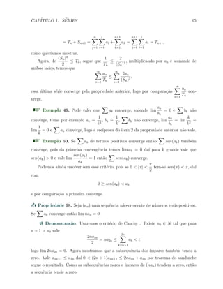 CAP´ITULO 1. S´ERIES 65
= Tn + Sn+1 =
n∑
j=1
j
∑
t=1
at +
n+1∑
k=1
ak =
n+1∑
j=1
j
∑
t=1
at = Tn+1,
como quer´ıamos mostrar.
Agora, de
(Sn)2
2
≤ Tn, segue que
1
Tn
≤
2
(Sn)2
, multiplicando por an e somando de
ambos lados, temos que
∞∑
n=1
an
Tn
≤
∞∑
n=1
2an
(Sn)2
,
essa ´ultima s´erie converge pela propriedade anterior, logo por compara¸c˜ao
∞∑
n=1
an
Tn
con-
verge.
Exemplo 49. Pode valer que
∑
ak converge, valendo lim
ak
bk
= 0 e
∑
bk n˜ao
converge, tome por exemplo ak =
1
k2
, bk =
1
k
,
∑
bk n˜ao converge, lim
ak
bk
= lim
k
k2
=
lim
1
k
= 0 e
∑
ak converge, logo a rec´ıproca do item 2 da propriedade anterior n˜ao vale.
Exemplo 50. Se
∑
ak de termos positivos converge ent˜ao
∑
sen(ak) tamb´em
converge, pois da primeira convergˆencia temos lim ak = 0 da´ı para k grande vale que
sen(ak) > 0 e vale lim
sen(ak)
ak
= 1 ent˜ao
∑
sen(ak) converge.
Podemos ainda resolver sem esse crit´erio, pois se 0 < |x| <
π
2
tem-se sen(x) < x, da´ı
com
0 ≥ sen(ak) < ak
e por compara¸c˜ao a primeira converge.
Propriedade 68. Seja (an) uma sequˆencia n˜ao-crescente de n´umeros reais positivos.
Se
∑
ak converge ent˜ao lim nan = 0.
Demonstra¸c˜ao. Usaremos o crit´erio de Cauchy . Existe n0 ∈ N tal que para
n + 1 > n0 vale
2na2n
2
= na2n ≤
2n∑
k=n+1
ak < ε
logo lim 2na2n = 0. Agora mostramos que a subsequˆencia dos ´ımpares tamb´em tende a
zero. Vale a2n+1 ≤ a2n da´ı 0 < (2n + 1)a2n+1 ≤ 2na2n + a2n por teorema do sandu´ıche
segue o resultado. Como as subsequˆencias pares e ´ımpares de (nan) tendem a zero, ent˜ao
a sequˆencia tende a zero.
 
