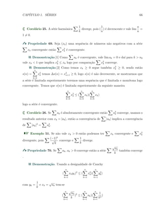 CAP´ITULO 1. S´ERIES 66
Corol´ario 25. A s´erie harmˆonica
∑ 1
k
diverge, pois (
1
n
) ´e decrescente e vale lim
n
n
=
1 ̸= 0.
Propriedade 69. Seja (xk) uma sequˆencia de n´umeros n˜ao negativos com a s´erie
∑
xk convergente ent˜ao
∑
x2
k ´e convergente.
Demonstra¸c˜ao.[1] Como
∑
ak ´e convergente, vale lim ak = 0 e da´ı para k > n0
vale xk < 1 que implica x2
k ≤ xk logo por compara¸c˜ao
∑
x2
k converge.
Demonstra¸c˜ao.[2] Como temos xk ≥ 0 segue tamb´em x2
k ≥ 0, sendo ent˜ao
s(n) =
n∑
k=b
x2
k temos ∆s(n) = x2
n+1 ≥ 0, logo s(n) ´e n˜ao decrescente, se mostrarmos que
a s´erie ´e limitada superiormente teremos uma sequˆencia que ´e limitada e mon´otona logo
convergente. Temos que s(n) ´e limitada superiormente da seguinte maneira
n∑
k=b
x2
k ≤ (
n∑
k=b
xk)(
n∑
k=b
xk)
logo a s´erie ´e convergente.
Corol´ario 26. Se
∑
ak ´e absolutamente convergente ent˜ao
∑
a2
k converge, usamos o
resultado anterior com xk = |ak|, ent˜ao a convergˆencia de
∑
|ak| implica a convergˆencia
de
∑
|ak|2
=
∑
a2
k.
Exemplo 51. Se n˜ao vale xk > 0 ent˜ao podemos ter
∑
xk convergente e
∑
x2
k
divergente, pois
∑ (−1)k
√
k
converge e
∑ 1
k
diverge.
Propriedade 70. Se
∑
ak, ak > 0 converge ent˜ao a s´erie
∑ √
ak
k
tamb´em converge
.
Demonstra¸c˜ao. Usando a desigualdade de Cauchy
(
n∑
k=1
xkyk)2
≤ (
n∑
k=1
x2
k)(
n∑
k=1
y2
k)
com yk =
1
k
e xk =
√
ak tem-se
(
n∑
k=1
√
ak
k
)2
≤ (
n∑
k=1
ak)(
n∑
k=1
1
k2
)
 