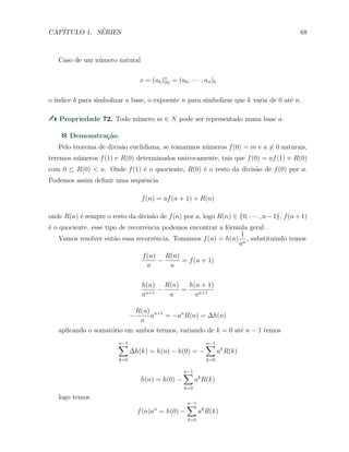 CAP´ITULO 1. S´ERIES 68
Caso de um n´umero natural
x = (ak)n
(b) = (a0, · · · , an)b
o ´ındice b para simbolizar a base, o expoente n para simbolizar que k varia de 0 at´e n.
Propriedade 72. Todo n´umero m ∈ N pode ser representado numa base a.
Demonstra¸c˜ao.
Pelo teorema de divis˜ao euclidiana, se tomarmos n´umeros f(0) = m e a ̸= 0 naturais,
teremos n´umeros f(1) e R(0) determinados univocamente, tais que f(0) = af(1) + R(0)
com 0 ≤ R(0) < a. Onde f(1) ´e o quociente, R(0) ´e o resto da divis˜ao de f(0) por a.
Podemos assim deﬁnir uma sequˆencia
f(n) = af(n + 1) + R(n)
onde R(n) ´e sempre o resto da divis˜ao de f(n) por a, logo R(n) ∈ {0, · · · , a−1}, f(n+1)
´e o quociente. esse tipo de recorrˆencia podemos encontrar a f´ormula geral .
Vamos resolver ent˜ao essa recorrˆencia. Tomamos f(n) = h(n)
1
an
, substituindo temos
f(n)
a
−
R(n)
a
= f(n + 1)
h(n)
an+1
−
R(n)
a
=
h(n + 1)
an+1
−
R(n)
a
an+1
= −an
R(n) = ∆h(n)
aplicando o somat´orio em ambos termos, variando de k = 0 at´e n − 1 temos
n−1∑
k=0
∆h(k) = h(n) − h(0) = −
n−1∑
k=0
ak
R(k)
h(n) = h(0) −
n−1∑
k=0
ak
R(k)
logo temos
f(n)an
= h(0) −
n−1∑
k=0
ak
R(k)
 