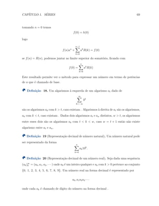 CAP´ITULO 1. S´ERIES 69
tomando n = 0 temos
f(0) = h(0)
logo
f(n)an
+
n−1∑
k=0
ak
R(k) = f(0)
se f(n) = R(n), podemos juntar ao limite superior do somat´orio, ﬁcando com
f(0) =
n∑
k=0
ak
R(k)
Este resultado permite ver o mˆetodo para expressar um n´umero em termo de potˆencias
de a que ´e chamado de base.
Deﬁni¸c˜ao 18. Um algarismos `a esquerda de um algarismo at dado de
m∑
k=−∞
bk
s˜ao os algarismos ak com k > t, caso existam . Algarismos `a direita de at s˜ao os algarismos,
ak com k < t, caso existam . Dados dois algarismos at e aw distintos, w > t, os algarismos
entre esses dois s˜ao os algarismos ak com t < k < w, caso w = t + 1 ent˜ao n˜ao existe
algarismo entre at e aw.
Deﬁni¸c˜ao 19 (Representa¸c˜ao decimal de n´umero natural). Um n´umero natural pode
ser representado da forma
n∑
k=0
ak10k
.
Deﬁni¸c˜ao 20 (Representa¸c˜ao decimal de um n´umero real). Seja dada uma sequˆencia
(ak)∞
0 = (a0, a1, a2, · · · ) onde a0 ´e um inteiro qualquer e ak com k > 0 pertence ao conjunto
{0, 1, 2, 3, 4, 5, 6, 7, 8, 9}. Um n´umero real na forma decimal ´e representado por
a0, a1a2a3 · · ·
onde cada ak ´e chamado de d´ıgito do n´umero na forma decimal .
 