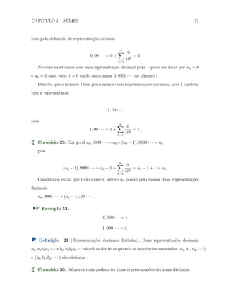 CAP´ITULO 1. S´ERIES 71
pois pela deﬁni¸c˜ao de representa¸c˜ao decimal
0, 99 · · · = 0 +
∞∑
k=1
9
10k
= 1
No caso mostramos que uma representa¸c˜ao decimal para 1 pode ser dada por a0 = 0
e ak = 9 para todo k > 0 ent˜ao associamos 0, 9999 · · · ao n´umero 1 .
Perceba que o n´umero 1 tem pelos menos duas representa¸c˜oes decimais, pois 1 tamb´em
tem a representa¸c˜ao
1, 00 · · ·
pois
1, 00 · · · = 1 +
∞∑
k=1
0
10k
= 1.
Corol´ario 29. Em geral a0, 0000 · · · = a0 e (a0 − 1), 9999 · · · = a0
pois
(a0 − 1), 9999 · · · = a0 − 1 +
∞∑
k=0
9
10k
= a0 − 1 + 1 = a0.
Conclu´ımos ent˜ao que todo n´umero inteiro a0 possui pelo menos duas representa¸c˜oes
decimais
a0, 0000 · · · e (a0 − 1), 99 · · · .
Exemplo 52.
0, 999 · · · = 1
1, 999 · · · = 2.
Deﬁni¸c˜ao 21 (Representa¸c˜oes decimais distintas). Duas representa¸c˜oes decimais
a0, a1a2a3 · · · e b0, b1b2b3 · · · s˜ao ditas distintas quando as sequˆencias associadas (a0, a1, a2, · · · )
e (b0, b1, b2, · · · ) s˜ao distintas .
Corol´ario 30. N´umeros reais podem ter duas representa¸c˜oes decimais distintas.
 