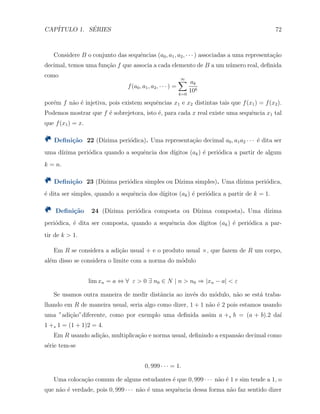 CAP´ITULO 1. S´ERIES 72
Considere B o conjunto das sequˆencias (a0, a1, a2, · · · ) associadas a uma representa¸c˜ao
decimal, temos uma fun¸c˜ao f que associa a cada elemento de B a um n´umero real, deﬁnida
como
f(a0, a1, a2, · · · ) =
∞∑
k=0
ak
10k
por´em f n˜ao ´e injetiva, pois existem sequˆencias x1 e x2 distintas tais que f(x1) = f(x2).
Podemos mostrar que f ´e sobrejetora, isto ´e, para cada x real existe uma sequˆencia x1 tal
que f(x1) = x.
Deﬁni¸c˜ao 22 (D´ızima peri´odica). Uma representa¸c˜ao decimal a0, a1a2 · · · ´e dita ser
uma d´ızima peri´odica quando a sequˆencia dos d´ıgitos (ak) ´e peri´odica a partir de algum
k = n.
Deﬁni¸c˜ao 23 (D´ızima peri´odica simples ou D´ızima simples). Uma d´ızima peri´odica,
´e dita ser simples, quando a sequˆencia dos d´ıgitos (ak) ´e peri´odica a partir de k = 1.
Deﬁni¸c˜ao 24 (D´ızima peri´odica composta ou D´ızima composta). Uma d´ızima
peri´odica, ´e dita ser composta, quando a sequˆencia dos d´ıgitos (ak) ´e peri´odica a par-
tir de k > 1.
Em R se considera a adi¸c˜ao usual + e o produto usual ×, que fazem de R um corpo,
al´em disso se considera o limite com a norma do m´odulo
lim xn = a ⇔ ∀ ε > 0 ∃ n0 ∈ N | n > n0 ⇒ |xn − a| < ε
Se usamos outra maneira de medir distˆancia ao inv´es do m´odulo, n˜ao se est´a traba-
lhando em R de maneira usual, seria algo como dizer, 1 + 1 n˜ao ´e 2 pois estamos usando
uma ”adi¸c˜ao”diferente, como por exemplo uma deﬁnida assim a +s b = (a + b).2 da´ı
1 +s 1 = (1 + 1)2 = 4.
Em R usando adi¸c˜ao, multiplica¸c˜ao e norma usual, deﬁnindo a expans˜ao decimal como
s´erie tem-se
0, 999 · · · = 1.
Uma coloca¸c˜ao comum de alguns estudantes ´e que 0, 999 · · · n˜ao ´e 1 e sim tende a 1, o
que n˜ao ´e verdade, pois 0, 999 · · · n˜ao ´e uma sequˆencia dessa forma n˜ao faz sentido dizer
 