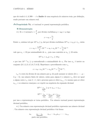 CAP´ITULO 1. S´ERIES 73
que ele tende `a 1, 0, 999 · · · ´e o limite de uma sequˆencia de n´umeros reais, por deﬁni¸c˜ao,
sendo portanto um n´umero real.
Propriedade 74. x ´e racional ⇔ possui representa¸c˜ao peri´odica.
Demonstra¸c˜ao.
⇒). Se x ´e racional x =
p
q
, por divis˜ao euclidiana p = a0q + r0 logo
x = a0 +
r0
q
.
Existe s1 m´ınimo tal que 10s1
r0 ≥ q, da´ı por divis˜ao euclidiana 10s1
r0 = as1 q + rs1 , ent˜ao
x = a0 +
r010s1
q
10−s1
= a0 + as1 10−s1
+
rs1
q
10−s1
vale que as1 < 10 por minimalidade de s1 , pois caso contr´ario se as1 ≥ 10 ent˜ao
10s1
r0 = as1 q + rs1 ≥ 10.q
e por isso 10s1−1
r0 ≥ q contradizendo a minimalidade de s1. Por isso as1 ´e inteiro no
conjunto {0, 1, 2, 3, 4, 5, 6, 7, 8, 9}. Repetimos o procedimento com rs1
x = a0 + as1 10−s1
+ as2 10−s2
+
rs2
q
10−s2
,
rsk
´e o resto da divis˜ao de um n´umero por q, ele pode assumir os valores {0, 1, · · · , q −
2, q − 1}, um n´umero ﬁnito de valores, ent˜ao para algum k o n´umero rsk
deve ser igual
a algum outro rst com k > t, da´ı o processo para se obter ask+1
´e o mesmo para se obter
ast+1 e os n´umeros come¸cam a se repetir na sequˆencia da expans˜ao decimal.
10sk+1
rsk
=rst
≥ q ⇒ sk+1 = st+1
10sk+1
rsk
=rst
= ask+1
=ast+1
q + rsk+1
=rst+1
por isso a representa¸c˜ao se torna peri´odica. Um n´umero racional possui representa¸c˜ao
decimal peri´odica.
⇐). Um n´umero com representa¸c˜ao decimal peri´odica representa um n´umero decimal
. Um n´umero com representa¸c˜ao decimal peri´odica ´e da forma
a0, a1 · · · at
parte n˜ao peri´odica
at+1 · · · at+pat+1 · · · · · · at+p
 