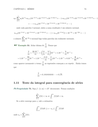 CAP´ITULO 1. S´ERIES 74
a0+
t∑
k=1
ak10−k
+at+1(10−(t+1)
+10−(t+p+1)
+10−(t+2p+1)
+· · · )+at+2(10−(t+2)
+10−(t+p+2)
+10−(t+2p+2)
+· · · )+
+ · · · + at+p(10−(t+p)
+ 10−(t+p+p)
+ 10−(t+2p+p)
+ · · · )
onde cada parcela ´e racional, ent˜ao a soma resultante ´e um n´umero racional.
at+p(10−(t+p)
+ 10−(t+p+p)
+ 10−(t+2p+p)
+ · · · ) = at+p10−(t+p)
(1 + 10−(p)
+ 10−(2p)
+ · · · )
o n´umero
∞∑
k=0
10−kp
´e racional logo todas parcelas s˜ao realmente racionais.
Exemplo 53. Achar d´ızima de
2
11
. Temos que
2
11
=
20.10−1
11
=
(
11
11
+
9
11
)
10−1
= 1.10−1
+
9
11
10−1
=
= 1.10−1
+
90
11
10−2
= 1.10−1
+ (
8.11
11
+
2
11
)10−2
= 1.10−1
+ 8.10−2
+
2
11
10−2
=
como aparece novamente o termo
2
11
as express˜oes come¸cam a se repetir . Ent˜ao temos
que
2
11
= 0, 1818181818 · · · = 0, 18.
1.11 Teste da integral para convergˆencia de s´eries
Propriedade 75. Seja f : [1, ∞) → R+
decrescente. Nessas condi¸c˜oes
∞∑
k=1
f(k) < ∞ ⇔
∫ ∞
1
f(t)dt < ∞.
Se a s´erie converge para s, vale a estimativa
∫ ∞
n+1
f(t)dt ≤ s − sn ≤
∫ ∞
n
f(t)dt
onde sn =
n∑
k=1
f(k).
 