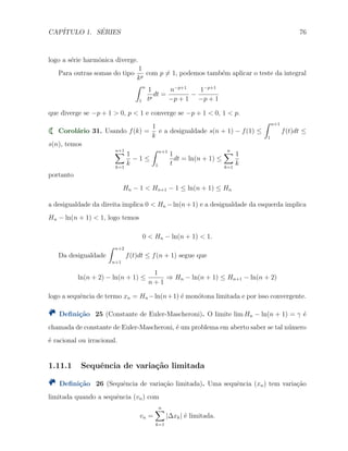 CAP´ITULO 1. S´ERIES 76
logo a s´erie harmˆonica diverge.
Para outras somas do tipo
1
kp
com p ̸= 1, podemos tamb´em aplicar o teste da integral
∫ n
1
1
tp
dt =
n−p+1
−p + 1
−
1−p+1
−p + 1
que diverge se −p + 1 > 0, p < 1 e converge se −p + 1 < 0, 1 < p.
Corol´ario 31. Usando f(k) =
1
k
e a desigualdade s(n + 1) − f(1) ≤
∫ n+1
1
f(t)dt ≤
s(n), temos
n+1∑
k=1
1
k
− 1 ≤
∫ n+1
1
1
t
dt = ln(n + 1) ≤
n∑
k=1
1
k
portanto
Hn − 1 < Hn+1 − 1 ≤ ln(n + 1) ≤ Hn
a desigualdade da direita implica 0 < Hn −ln(n+1) e a desigualdade da esquerda implica
Hn − ln(n + 1) < 1, logo temos
0 < Hn − ln(n + 1) < 1.
Da desigualdade
∫ n+2
n+1
f(t)dt ≤ f(n + 1) segue que
ln(n + 2) − ln(n + 1) ≤
1
n + 1
⇒ Hn − ln(n + 1) ≤ Hn+1 − ln(n + 2)
logo a sequˆencia de termo xn = Hn −ln(n+1) ´e mon´otona limitada e por isso convergente.
Deﬁni¸c˜ao 25 (Constante de Euler-Mascheroni). O limite lim Hn − ln(n + 1) = γ ´e
chamada de constante de Euler-Mascheroni, ´e um problema em aberto saber se tal n´umero
´e racional ou irracional.
1.11.1 Sequˆencia de varia¸c˜ao limitada
Deﬁni¸c˜ao 26 (Sequˆencia de varia¸c˜ao limitada). Uma sequˆencia (xn) tem varia¸c˜ao
limitada quando a sequˆencia (vn) com
vn =
n∑
k=1
|∆xk| ´e limitada.
 