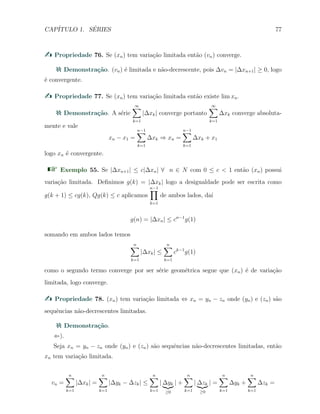 CAP´ITULO 1. S´ERIES 77
Propriedade 76. Se (xn) tem varia¸c˜ao limitada ent˜ao (vn) converge.
Demonstra¸c˜ao. (vn) ´e limitada e n˜ao-decrescente, pois ∆vn = |∆xn+1| ≥ 0, logo
´e convergente.
Propriedade 77. Se (xn) tem varia¸c˜ao limitada ent˜ao existe lim xn.
Demonstra¸c˜ao. A s´erie
∞∑
k=1
|∆xk| converge portanto
∞∑
k=1
∆xk converge absoluta-
mente e vale
xn − x1 =
n−1∑
k=1
∆xk ⇒ xn =
n−1∑
k=1
∆xk + x1
logo xn ´e convergente.
Exemplo 55. Se |∆xn+1| ≤ c|∆xn| ∀ n ∈ N com 0 ≤ c < 1 ent˜ao (xn) possui
varia¸c˜ao limitada. Deﬁnimos g(k) = |∆xk| logo a desigualdade pode ser escrita como
g(k + 1) ≤ cg(k), Qg(k) ≤ c aplicamos
n−1∏
k=1
de ambos lados, da´ı
g(n) = |∆xn| ≤ cn−1
g(1)
somando em ambos lados temos
n∑
k=1
|∆xk| ≤
n∑
k=1
ck−1
g(1)
como o segundo termo converge por ser s´erie geom´etrica segue que (xn) ´e de varia¸c˜ao
limitada, logo converge.
Propriedade 78. (xn) tem varia¸c˜ao limitada ⇔ xn = yn − zn onde (yn) e (zn) s˜ao
sequˆencias n˜ao-decrescentes limitadas.
Demonstra¸c˜ao.
⇐).
Seja xn = yn − zn onde (yn) e (zn) s˜ao sequˆencias n˜ao-decrescentes limitadas, ent˜ao
xn tem varia¸c˜ao limitada.
vn =
n∑
k=1
|∆xk| =
n∑
k=1
|∆yk − ∆zk| ≤
n∑
k=1
| ∆yk
≥0
| +
n∑
k=1
| ∆zk
≥0
| =
n∑
k=1
∆yk +
n∑
k=1
∆zk =
 