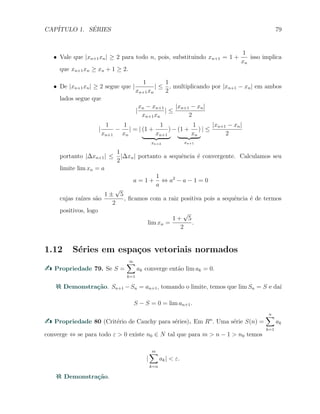CAP´ITULO 1. S´ERIES 79
X Vale que |xn+1xn| ≥ 2 para todo n, pois, substituindo xn+1 = 1 +
1
xn
isso implica
que xn+1xn ≥ xn + 1 ≥ 2.
X De |xn+1xn| ≥ 2 segue que |
1
xn+1xn
| ≤
1
2
, multiplicando por |xn+1 − xn| em ambos
lados segue que
|
xn − xn+1
xn+1xn
| ≤
|xn+1 − xn|
2
|
1
xn+1
−
1
xn
| = | (1 +
1
xn+1
)
xn+2
− (1 +
1
xn
)
xn+1
| ≤
|xn+1 − xn|
2
portanto |∆xn+1| ≤
1
2
|∆xn| portanto a sequˆencia ´e convergente. Calculamos seu
limite lim xn = a
a = 1 +
1
a
⇔ a2
− a − 1 = 0
cujas ra´ızes s˜ao
1 ±
√
5
2
, ﬁcamos com a raiz positiva pois a sequˆencia ´e de termos
positivos, logo
lim xn =
1 +
√
5
2
.
1.12 S´eries em espa¸cos vetoriais normados
Propriedade 79. Se S =
∞∑
k=1
ak converge ent˜ao lim ak = 0.
Demonstra¸c˜ao. Sn+1 −Sn = an+1, tomando o limite, temos que lim Sn = S e da´ı
S − S = 0 = lim an+1.
Propriedade 80 (Crit´erio de Cauchy para s´eries). Em Rn
. Uma s´erie S(n) =
n∑
k=1
ak
converge ⇔ se para todo ε > 0 existe n0 ∈ N tal que para m > n − 1 > n0 temos
|
m∑
k=n
ak| < ε.
Demonstra¸c˜ao.
 