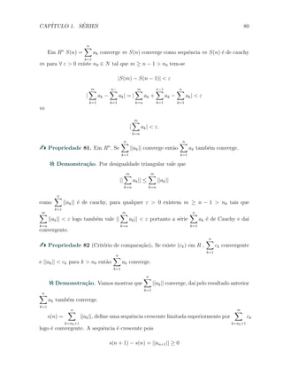CAP´ITULO 1. S´ERIES 80
Em Rn
S(n) =
n∑
k=1
ak converge ⇔ S(n) converge como sequˆencia ⇔ S(n) ´e de cauchy
⇔ para ∀ ε > 0 existe n0 ∈ N tal que m ≥ n − 1 > n0 tem-se
|S(m) − S(n − 1)| < ε
|
m∑
k=1
ak −
n−∑
k=1
ak| = |
m∑
k=n
ak +
n−1∑
k=1
ak −
n∑
k=1
ak| < ε
⇔
|
m∑
k=n
ak| < ε.
Propriedade 81. Em Rn
. Se
n∑
k=1
||ak|| converge ent˜ao
n∑
k=1
ak tamb´em converge.
Demonstra¸c˜ao. Por desigualdade triangular vale que
||
m∑
k=n
ak|| ≤
m∑
k=n
||ak||
como
n∑
k=1
||ak|| ´e de cauchy, para qualquer ε > 0 existem m ≥ n − 1 > n0 tais que
m∑
k=n
||ak|| < ε logo tamb´em vale ||
m∑
k=n
ak|| < ε portanto a s´erie
n∑
k=1
ak ´e de Cauchy e da´ı
convergente.
Propriedade 82 (Crit´erio de compara¸c˜ao). Se existe (ck) em R ,
n∑
k=1
ck convergente
e ||ak|| < ck para k > n0 ent˜ao
n∑
k=1
ak converge.
Demonstra¸c˜ao. Vamos mostrar que
n∑
k=1
||ak|| converge, da´ı pelo resultado anterior
n∑
k=1
ak tamb´em converge.
s(n) =
n∑
k=n0+1
||ak||, deﬁne uma sequˆencia crescente limitada superiormente por
∞∑
k=n0+1
ck
logo ´e convergente. A sequˆencia ´e crescente pois
s(n + 1) − s(n) = ||an+1|| ≥ 0
 