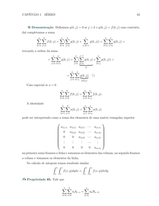 CAP´ITULO 1. S´ERIES 82
Demonstra¸c˜ao. Deﬁnimos g(k, j) = 0 se j > k e g(k, j) = f(k, j) caso contr´ario,
da´ı completamos a soma
n∑
k=a
k∑
j=a
f(k, j) =
n∑
k=a
(
k∑
j=a
g(k, j) +
n∑
j=k+1
g(k, j)) =
n∑
k=a
n∑
j=a
g(k, j) =
trocando a ordem da soma
=
n∑
j=a
n∑
k=a
g(k, j) =
n∑
j=a
(
j−1
∑
k=a
g(k, j)
0
+
n∑
k=j
g(k, j)) =
=
n∑
j=a
n∑
k=j
g(k, j)
f(k,j)
.
Caso especial se a = 0
n∑
k=0
k∑
j=0
f(k, j) =
n∑
j=0
n∑
k=j
f(k, j).
A identidade
n∑
k=1
k∑
j=1
a(k, j) =
n∑
j=1
n∑
k=j
a(k, j)
pode ser interpretada como a soma dos elementos de uma matriz triangular superior










a(1,1) a(2,1) a(3,1) · · · a(n,1)
0 a(2,2) a(3,2) · · · a(n,2)
0 0 a(3,3) · · · a(n,3)
...
...
... · · ·
...
0 0 0 0 a(n,n)










na primeira soma ﬁxamos a linha e somamos os elementos das colunas, na segunda ﬁxamos
a coluna e somamos os elementos da linha.
No c´alculo de integrais temos resultado similar
∫ n
a
∫ x
a
f(x, y)dydx =
∫ n
a
∫ n
y
f(x, y)dxdy.
Propriedade 85. Vale que
n∑
k=0
k∑
s=0
asbk−s =
n∑
k=0
akBn−k.
 