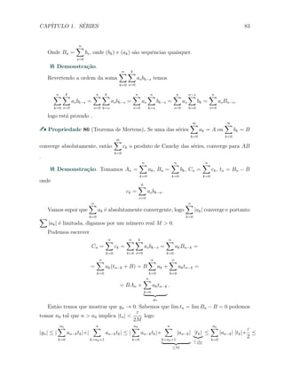 CAP´ITULO 1. S´ERIES 83
Onde Bn =
n∑
s=0
bs, onde (bk) e (ak) s˜ao sequˆencias quaisquer.
Demonstra¸c˜ao.
Revertendo a ordem da soma
n∑
k=0
k∑
s=0
asbk−s temos
n∑
k=0
k∑
s=0
asbk−s =
n∑
s=0
k∑
k=s
asbk−s =
n∑
s=0
as
n∑
k=s
bk−s =
n∑
s=0
as
n−s∑
k=0
bk =
n∑
s=0
asBn−s,
logo est´a provado .
Propriedade 86 (Teorema de Mertens). Se uma das s´eries
∞∑
k=0
ak = A ou
∞∑
k=0
bk = B
converge absolutamente, ent˜ao
∞∑
k=0
ck o produto de Cauchy das s´eries, converge para AB
.
Demonstra¸c˜ao. Tomamos An =
n∑
k=0
ak, Bn =
n∑
k=0
bk, Cn =
n∑
k=0
ck, tn = Bn − B
onde
ck =
k∑
s=0
asbk−s.
Vamos supor que
n∑
k=0
ak ´e absolutamente convergente, logo
n∑
k=0
|ak| converge e portanto
∑
|ak| ´e limitada, digamos por um n´umero real M > 0.
Podemos escrever
Cn =
n∑
k=0
ck =
n∑
k=0
k∑
s=0
asbk−s =
n∑
k=0
akBn−k =
=
n∑
k=0
ak(tn−k + B) = B
n∑
k=0
ak +
n∑
k=0
aktn−k =
= BAn +
n∑
k=0
aktn−k
yn
.
Ent˜ao temos que mostrar que yn → 0. Sabemos que lim tn = lim Bn − B = 0 podemos
tomar n0 tal que n > n0 implica |tn| <
ε
2M
logo
|yn| ≤ |
n0∑
k=0
an−ktk|+|
n∑
k=n0+1
an−ktk| ≤ |
n0∑
k=0
an−ktk|+
n∑
k=n0+1
|an−k|
≤M
|tk|
≤ ε
2M
≤
n0∑
k=0
|an−k| |tk|+
ε
2
≤
 
