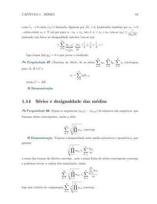 CAP´ITULO 1. S´ERIES 84
como tn → 0 ent˜ao (tn) ´e limitada, digamos por M1 > 0, lembrando tamb´em que an → 0
, ent˜ao existe n1 ∈ N tal que para n − n0 > n1, isto ´e, n > n1 + n0, tem-se |an| ≤
ε
2n0M1
,
juntando tais fatos na desigualdade anterior tem-se que
≤
n0∑
k=0
|an−k|
≤ ε
2n0M1
|tk|
M1
+
ε
2
≤
ε
2
+
ε
2
= ε
logo temos lim |yn| = 0 o que prova o resultado.
Propriedade 87 (Teorema de Abel). Se as s´eries
∞∑
k=0
ak,
∞∑
k=0
bk,
∞∑
k=0
ck convergem
para A, B e C e
ck =
k∑
s=0
akbn−k
ent˜ao C = AB.
Demonstra¸c˜ao.
1.14 S´eries e desigualdade das m´edias
Propriedade 88. Sejam m sequˆencias (a1,k) · · · (am,k) de n´umeros n˜ao negativos, que
formam s´eries convergentes, ent˜ao a s´erie
∞∑
k=1
m
m∏
t=1
at,k converge.
Demonstra¸c˜ao. Usamos a desigualdade entre m´edia aritm´etica e geom´etrica, que
garante
m
m∏
t=1
at,k ≤
m∑
k=1
at,k
m
a soma dos termos da direita converge , pois a soma ﬁnita de s´eries convergente converge
e podemos trocar a ordem dos somat´orios, ent˜ao
∞∑
k=1
m
m∏
t=1
at,k ≤
m∑
k=1
∞∑
k=1
at,k
m
logo por crit´erio de compara¸c˜ao
∞∑
k=1
m
m∏
t=1
at,k converge .
 