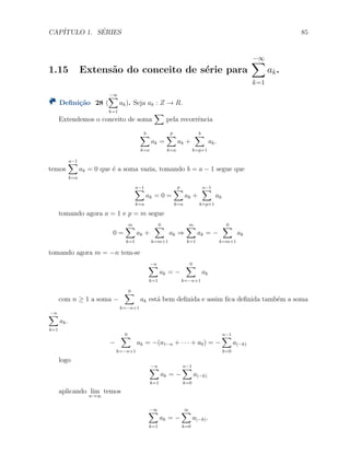 CAP´ITULO 1. S´ERIES 85
1.15 Extens˜ao do conceito de s´erie para
−∞∑
k=1
ak.
Deﬁni¸c˜ao 28 (
−∞∑
k=1
ak). Seja ak : Z → R.
Extendemos o conceito de soma
∑
pela recorrˆencia
b∑
k=a
ak =
p
∑
k=a
ak +
b∑
k=p+1
ak.
temos
a−1∑
k=a
ak = 0 que ´e a soma vazia, tomando b = a − 1 segue que
a−1∑
k=a
ak = 0 =
p
∑
k=a
ak +
a−1∑
k=p+1
ak
tomando agora a = 1 e p = m segue
0 =
m∑
k=1
ak +
0∑
k=m+1
ak ⇒
m∑
k=1
ak = −
0∑
k=m+1
ak
tomando agora m = −n tem-se
−n∑
k=1
ak = −
0∑
k=−n+1
ak
com n ≥ 1 a soma −
0∑
k=−n+1
ak est´a bem deﬁnida e assim ﬁca deﬁnida tamb´em a soma
−n∑
k=1
ak.
−
0∑
k=−n+1
ak = −(a1−n + · · · + a0) = −
n−1∑
k=0
a(−k)
logo
−n∑
k=1
ak = −
n−1∑
k=0
a(−k)
aplicando lim
n→∞
temos
−∞∑
k=1
ak = −
∞∑
k=0
a(−k).
 