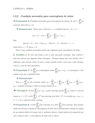 CAP´ITULO 1. S´ERIES 8
1.2.2 Condi¸c˜ao necess´aria para convergˆencia de s´eries
Propriedade 6 (Condi¸c˜ao necess´aria para convergˆencia de s´eries). Se s(n) =
n∑
k=a
ak
converge ent˜ao lim ak = 0.
Demonstra¸c˜ao. Temos que se lim a(n) = s e tamb´em lim s(n + 1) = s e
s(n + 1) − s(n) =
n+1∑
k=a
ak −
n∑
k=a
ak = an+1
logo
lim s(n + 1) − s(n) = lim an+1 = lim s(n + 1) − lim s(n) = s − s
assim lim an+1 = 0, lim an = 0.
Essa ´e uma condi¸c˜ao necess´aria por´em n˜ao suﬁciente para convergˆencia de s´eries.
Corol´ario 1. Se f(k) n˜ao tende a zero a s´erie n˜ao pode convergir. Esse crit´erio ´e
´util para provar que algumas s´eries divergem. Veremos depois que esse crit´erio n˜ao ´e
suﬁciente, pois existem s´eries em que o termo somado tende a zero mas a s´erie diverge,
como ´e o caso da s´erie harmˆonica.
Propriedade 7. Se
∞∑
k=1
ak ´e convergente ent˜ao
∞∑
k=1
a2k + a2k−1 ´e convergente e tem
mesma soma que a primeira s´erie.
Demonstra¸c˜ao.
Seja sn =
n∑
k=1
ak, ela converge, ent˜ao s2n =
2n∑
k=1
ak =
n∑
k=1
a2k +
n∑
k=1
a2k−1 =
n∑
k=1
a2k +
a2k−1 tamb´em converge e tende ao mesmo limite de sn.
Exemplo 2. A s´erie
∞∑
k=1
a2k + a2k−1 pode convergir por´em
∞∑
k=1
ak, como ´e o caso de
tomar ak = (−1)k
a s´erie
∞∑
k=1
(−1)k
n˜ao converge pois lim(−1)k
̸= 0, por´em a2k + a2k−1 =
1 − 1 = 0 e a primeira s´erie converge.
Propriedade 8. A s´erie
∞∑
k=a
f(k) converge ⇔ a s´erie
∞∑
k=b
f(k) converge. Esta propri-
edade nos diz que o estado de convergˆencia da s´erie n˜ao ´e alterado pela redu¸c˜ao ou adi¸c˜ao
de um n´umero ﬁnito de termos, isto ´e, podemos alterar o limite inferior do somat´orio por
outro n´umero real e a convergˆencia da s´erie n˜ao se altera.
 