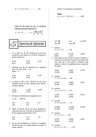 d) P = 11 + 12 + 13 + …………………… + 30
Suma de los cubos de los “n” primeros
números naturales consecutivos
1³ + 2³ + 3³ + ………… + n³ =
2
2
)1n(n





 +
Donde “n” es el número de sumandos.
Sumar:
a) K = 2 + 7 + 28 + 63 ………………… +999
1. Si la suma de los 35 términos de una serie
aritmética cuya razón es 11, es 1575, entonces el
primer término es:
a) 34 b) 24 c) 16
d) 14 e) 45
2. Sabiendo que hay 16 términos en la siguiente
serie: 2n; 2n+4; 2n+8; …… 5n
Hallar: “n”
a) 10 b) 15 c) 25
d) 20 e) 30
3. La suma de 2do. y 4to. Término de una serie
aritmética es 56. si el 1er. Término es 16. calcular
el 20avo. término.
a) 116 b) 130 c) 140
d) 120 e) 114
4. El número de términos de la siguiente serie:
∺ 2; 8;....... 8192 es:
a) 5 b) 6 c) 7
d) 8 e) 9
5. Hallar el término 49 de una serie geométrica,
conociendo que sus términos de posiciones 47 y
52 son respectivamente 819 y 27/4.
a) 2 b) 22
c) 4
d) 8 e) 16
6. En una serie geométrica el quinto y el segundo
término son 81 y 27 respectivamente. Calcular el
primer término.
a) 9 3 b) 3 c) 3 3
d) 6 3 e) 18 3
7. Calcular:
S = 3 + 4 + 5 + ………… + 30
a) 462 b) 325 c) 470
d) 463 e) 613
8. Lolo compra el día de hoy 19 cajas de tomates y
ordena que cada día que transcurra se compre una
caja más que el día anterior. ¿Cuántas cajas
compró en total, si el penúltimo día se compraron
43 cajas?
a) 623 b) 819 c) 720
d) 430 e) 580
9. Calcular:
S = 2 + 4 + 6 + 8 + …… + 46
a) 678 b) 580 c) 412
d) 300 e) 552
10. Calcular:
S = 1 + 3 + 5 + 7 + ….. + 47
a) 325 b) 576 c) 422
d) 212 e) 100
11. Calcular:
S = 17 + 19 + 21 + ……. + 73
a) 1305 b) 1278 c) 1413
d) 1330 e) 1279
12. Calcular.
S = 1 + 4 + 9 + …….. + 69
a) 730 b) 550 c) 819
d) 800 e) 625
13. Calcular:
S = 3² + 4² + 5² + ………… + 15²
 