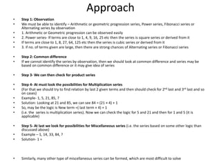 Approach
• Step 1: Observation
• We must be able to identify – Arithmetic or geometric progression series, Power series, Fibonacci series or
Alternating series by observation
• 1. Arithmetic or Geometric progression can be observed easily
• 2. Power series- If terms are close to 1, 4, 9, 16, 25 etc then the series is square series or derived from it
• If terms are close to 1, 8, 27, 64, 125 etc then the series is cubic series or derived from it
• 3. if no. of terms given are large, then there are strong chances of Alternating series or Fibonacci series
• Step 2: Common difference
• If we cannot identify the series by observation, then we should look at common difference and series may be
based on common difference or it may give idea of series
• Step 3- We can then check for product series
• Step 4- At must look the possibilities for Multiplication series
• (For that we should try to find relation by last 2 given terms and then should check for 2nd last and 3rd last and so
on cases)
• Example- 1, 5, 21, 85, ?
• Solution: Looking at 21 and 85, we can see 84 = (21 × 4) + 1
• So, may be the logic is New term =( last term × 4) + 1
• (i.e. the series is multiplication series). Now we can check the logic for 5 and 21 and then for 1 and 5 (it is
applicable)
• Step 5- At last we look for possibilities for Miscellaneous series (i.e. the series based on some other logic than
discussed above)
• Example – 1, 14, 33, 84, ?
• Solution- 1 =
• Similarly, many other type of miscellaneous series can be formed, which are most difficult to solve
 