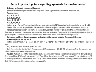 Some important points regarding approach for number series
• 2. Power series and common difference
• We can solve many problems based on power series by common difference approach too.
• For example:
• 1. 1, 4, 9, 16, ?
• 2. 1, 8, 27, 64, ?
• 3. -1, 6, 25, 62, ?
• 4. 3, 6, 11, 18, ?
• In this case 1st and 4th problems are based on square series (4th is derived series as nth term = n^2 + 2)
• In this case 2nd and 3rd problems are based on cube series (3rd is derived series as nth term = n^3 - 2)
• For square series (like 1st problem) or series derived from it (like 4th problem), the common difference
forms an Arithmetic Progression (A.P.) and for cubic series (like 2nd problem) or series derived from it (like 3rd
problem), the common difference of common difference forms an Arithmetic Progression
• But some problems based on power series cannot be solved by using Common difference
• For example: -2, 12, 22, 70, ?
• In this case: 1st term = -2 = (1^3 - 3); 2nd term = 12 = (2^3 + 4); 3rd term = 22= (3^3 – 5); 4th term = 70 = (4^3
+6)
• So, clearly 5th term must be 5^3 – 7 = 118
• But, for series -2, 12, 22, 70, ? The common differences are = 14, 10, 48. We cannot find the pattern by
using common difference in this case.
• Reason- We can see if the treatment is same for all the terms in a power series specially in derived series
(i.e. in problem 1st the nth term = n^2, in 2nd problem the nth term = n^3, in problem 3rd the nth term = n^3 -
2 and in problem 4th the nth term = n^2 + 2), then the series can be solved by using common difference too.
But, if the treatment is not same, it is not possible
 