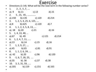 Exercise
• Directions (1-14): What will be the next term in the following number series?
• 1. 2 , 3 , 5 ,7, ….
• a). 9 b).11 c).13 d).15
• 2. 5 , 15, 45 , …………..
• a).150 b).135 c).120 d).214
• 3. 1, 2, 5, 4, 25, 6, 125, ….
• a).8 b).625 c).120 d).7
• 4. 1, 1, 2, 3, 5, 8, 13, ….
• a). 18 b).20 c).21 d).16
• 5. 1, 4, 13, 40, …
• a).67 b). 49 c).121 d).214
• 6. 1, 2, 4, 7, 11, …..
• a).13 b).14 c).15 d).16
• 7. 1, 3, 9, 27, ….
• a).45 b).65 c).81 d).91
• 8. 1, 1, 2, 6, 24, ….
• a). 42 b).20 c).96 d).120
• 9. -1, 6, 7, 18, 23, ….
• a).35 b). 36 c).37 d).38
• 10. 3, 5, 31, 59, …..
• a).101 b).119 c).151 d).165
•
 