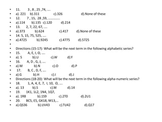 • 11. 3 , 8 , 25 ,74, ….
• a). 221 b).311 c).326 d).None of these
• 12. 7 , 15, 28 ,59, …………..
• a).114 b).135 c).120 d).214
• 13. 2, 7, 22, 67, ….
• a).373 b).624 c).417 d).None of these
• 14. 5, 15, 75, 525, ….
• a).4725 b).9245 c).4775 d).5725
•
• Directions (15-17): What will be the next term in the following alphabetic series?
• 15. A, E, I, O, ….
• a). S b).U c).W d).Y
• 16. A, D , G, J, ….
• a).M b).N c).O d).P
• 17. B, C , D, F, ….
• a).G b).H c).I d).J
• Directions (18-20): What will be the next term in the following alpha-numeric series?
• 18. 1, A, 4, E, 7, I, 10, O, ….
• a). 13 b).S c).W d).14
• 19. 1K1, 1L2, 1N4, 1Q7,
• a). 1R8 b).1S9 c).2T0 d).2U1
• 20. BC5, E5, GK18, M13,…
• a).QS36 b).UV43 c).TU42 d).Q17
 