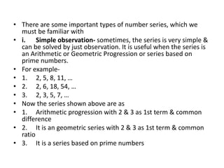 • There are some important types of number series, which we
must be familiar with
• i. Simple observation- sometimes, the series is very simple &
can be solved by just observation. It is useful when the series is
an Arithmetic or Geometric Progression or series based on
prime numbers.
• For example-
• 1. 2, 5, 8, 11, …
• 2. 2, 6, 18, 54, …
• 3. 2, 3, 5, 7, …
• Now the series shown above are as
• 1. Arithmetic progression with 2 & 3 as 1st term & common
difference
• 2. It is an geometric series with 2 & 3 as 1st term & common
ratio
• 3. It is a series based on prime numbers
 