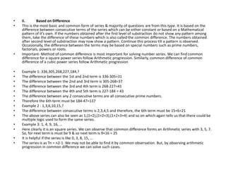 • ii. Based on Difference
• This is the most basic and common form of series & majority of questions are from this type. It is based on the
difference between consecutive terms of the series which can be either constant or based on a Mathematical
pattern of it’s own. If the numbers obtained after the first level of substraction do not show any pattern among
them, take the difference of these numbers which is also called the common difference. The numbers obtained
after second level of substraction may now show a pattern. Continue this process till a pattern is observed.
Occasionally, the difference between the terms may be based on special numbers such as prime numbers,
factorials, powers or roots.
• Important- Method of common difference is most important for solving number series. We can find common
difference for a square power series follow Arithmetic progression. Similarly, common difference of common
difference of a cubic power series follow Arithmetic progression
• Example 1: 336,305,268,227,184,?
• The difference between the 1st and 2nd term is 336-305=31
• The difference between the 2nd and 3rd term is 305-268=37
• The difference between the 3rd and 4th term is 268-227=41
• The difference between the 4th and 5th term is 227-184 = 43
• The difference between any 2 consecutive terms are all consecutive prime numbers.
• Therefore the 6th term must be 184-47=137
• Example 2 : 1,3,6,10,15,?
• The difference between consecutive terms is 2,3,4,5 and therefore, the 6th term must be 15+6=21
• The above series can also be seen as 1,(1+2),(1+2+3),(1+2+3+4) and so on which again tells us that there could be
multiple logic used to form the same series.
• Example 3: 1, 4, 9, 16, …
• Here clearly it is an square series. We can observe that common difference forms an Arithmetic series with 3, 5, 7.
So, for next term is must be 9 & so next term is 9+16 = 25
• It is helpful if the series is like 0, 3, 8, 15, …
• The series is as Tn = n2-1. We may not be able to find it by common observation. But, by observing arithmetic
progression in common difference we can solve such cases.
 