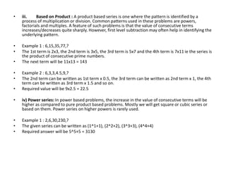 • iii. Based on Product : A product based series is one where the pattern is identified by a
process of multiplication or division. Common patterns used in these problems are powers,
factorials and multiples. A feature of such problems is that the value of consecutive terms
increases/decreases quite sharply. However, first level subtraction may often help in identifying the
underlying pattern.
• Example 1 : 6,15,35,77,?
• The 1st term is 2x3, the 2nd term is 3x5, the 3rd term is 5x7 and the 4th term is 7x11 ie the series is
the product of consecutive prime numbers.
• The next term will be 11x13 = 143
• Example 2 : 6,3,3,4.5,9,?
• The 2nd term can be written as 1st term x 0.5, the 3rd term can be written as 2nd term x 1, the 4th
term can be written as 3rd term x 1.5 and so on.
• Required value will be 9x2.5 = 22.5
• iv) Power series: In power based problems, the increase in the value of consecutive terms will be
higher as compared to pure product based problems. Mostly we will get square or cubic series or
based on them. Power series on higher powers is rarely used.
• Example 1 : 2,6,30,230,?
• The given series can be written as (1^1+1), (2^2+2), (3^3+3), (4^4+4)
• Required answer will be 5^5+5 = 3130
 