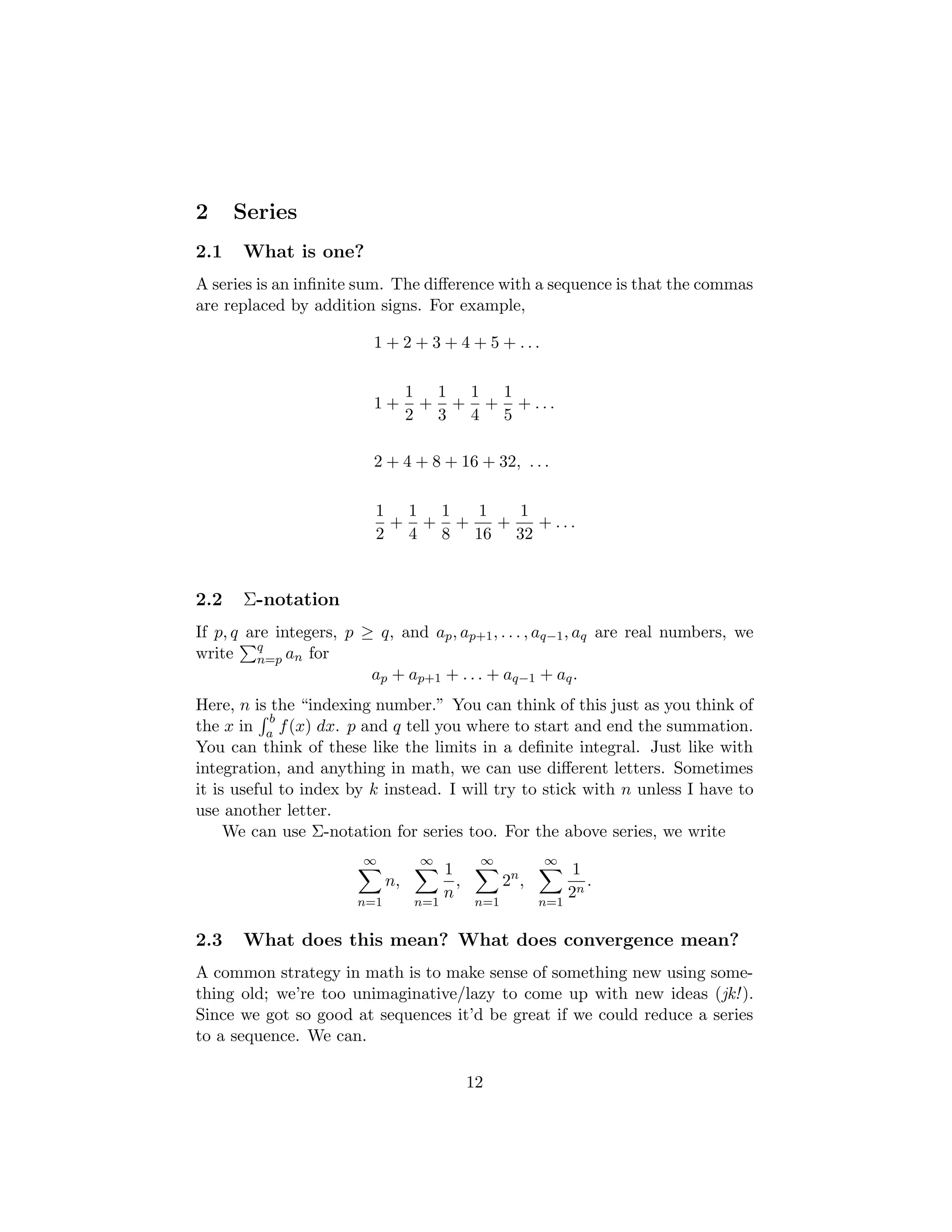 2 Series
2.1 What is one?
A series is an infinite sum. The difference with a sequence is that the commas
are replaced by addition signs. For example,
1 + 2 + 3 + 4 + 5 + . . .
1 +
1
2
+
1
3
+
1
4
+
1
5
+ . . .
2 + 4 + 8 + 16 + 32, . . .
1
2
+
1
4
+
1
8
+
1
16
+
1
32
+ . . .
2.2 Σ-notation
If p, q are integers, p ≥ q, and ap, ap+1, . . . , aq−1, aq are real numbers, we
write
Pq
n=p an for
ap + ap+1 + . . . + aq−1 + aq.
Here, n is the “indexing number.” You can think of this just as you think of
the x in
R b
a f(x) dx. p and q tell you where to start and end the summation.
You can think of these like the limits in a definite integral. Just like with
integration, and anything in math, we can use different letters. Sometimes
it is useful to index by k instead. I will try to stick with n unless I have to
use another letter.
We can use Σ-notation for series too. For the above series, we write
∞
X
n=1
n,
∞
X
n=1
1
n
,
∞
X
n=1
2n
,
∞
X
n=1
1
2n
.
2.3 What does this mean? What does convergence mean?
A common strategy in math is to make sense of something new using some-
thing old; we’re too unimaginative/lazy to come up with new ideas (jk!).
Since we got so good at sequences it’d be great if we could reduce a series
to a sequence. We can.
12
 