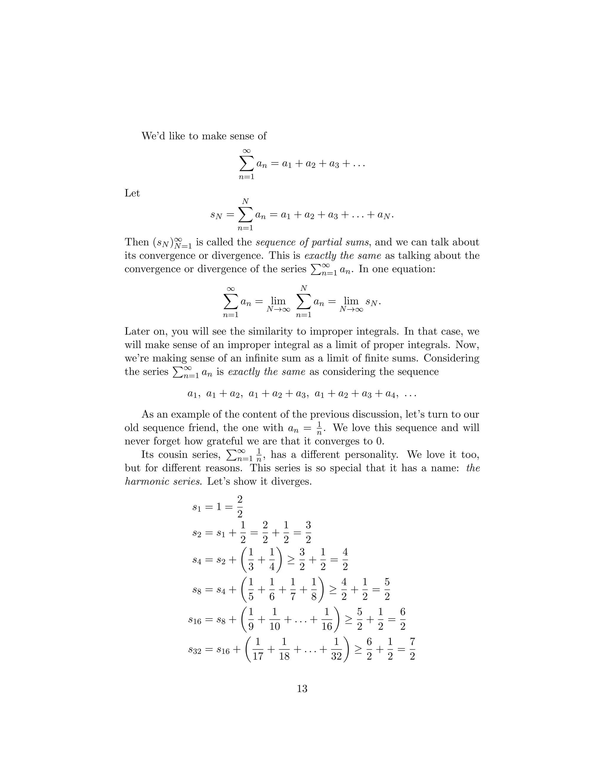 We’d like to make sense of
∞
X
n=1
an = a1 + a2 + a3 + . . .
Let
sN =
N
X
n=1
an = a1 + a2 + a3 + . . . + aN .
Then (sN )∞
N=1 is called the sequence of partial sums, and we can talk about
its convergence or divergence. This is exactly the same as talking about the
convergence or divergence of the series
P∞
n=1 an. In one equation:
∞
X
n=1
an = lim
N→∞
N
X
n=1
an = lim
N→∞
sN .
Later on, you will see the similarity to improper integrals. In that case, we
will make sense of an improper integral as a limit of proper integrals. Now,
we’re making sense of an infinite sum as a limit of finite sums. Considering
the series
P∞
n=1 an is exactly the same as considering the sequence
a1, a1 + a2, a1 + a2 + a3, a1 + a2 + a3 + a4, . . .
As an example of the content of the previous discussion, let’s turn to our
old sequence friend, the one with an = 1
n . We love this sequence and will
never forget how grateful we are that it converges to 0.
Its cousin series,
P∞
n=1
1
n , has a different personality. We love it too,
but for different reasons. This series is so special that it has a name: the
harmonic series. Let’s show it diverges.
s1 = 1 =
2
2
s2 = s1 +
1
2
=
2
2
+
1
2
=
3
2
s4 = s2 +

1
3
+
1
4

≥
3
2
+
1
2
=
4
2
s8 = s4 +

1
5
+
1
6
+
1
7
+
1
8

≥
4
2
+
1
2
=
5
2
s16 = s8 +

1
9
+
1
10
+ . . . +
1
16

≥
5
2
+
1
2
=
6
2
s32 = s16 +

1
17
+
1
18
+ . . . +
1
32

≥
6
2
+
1
2
=
7
2
13
 