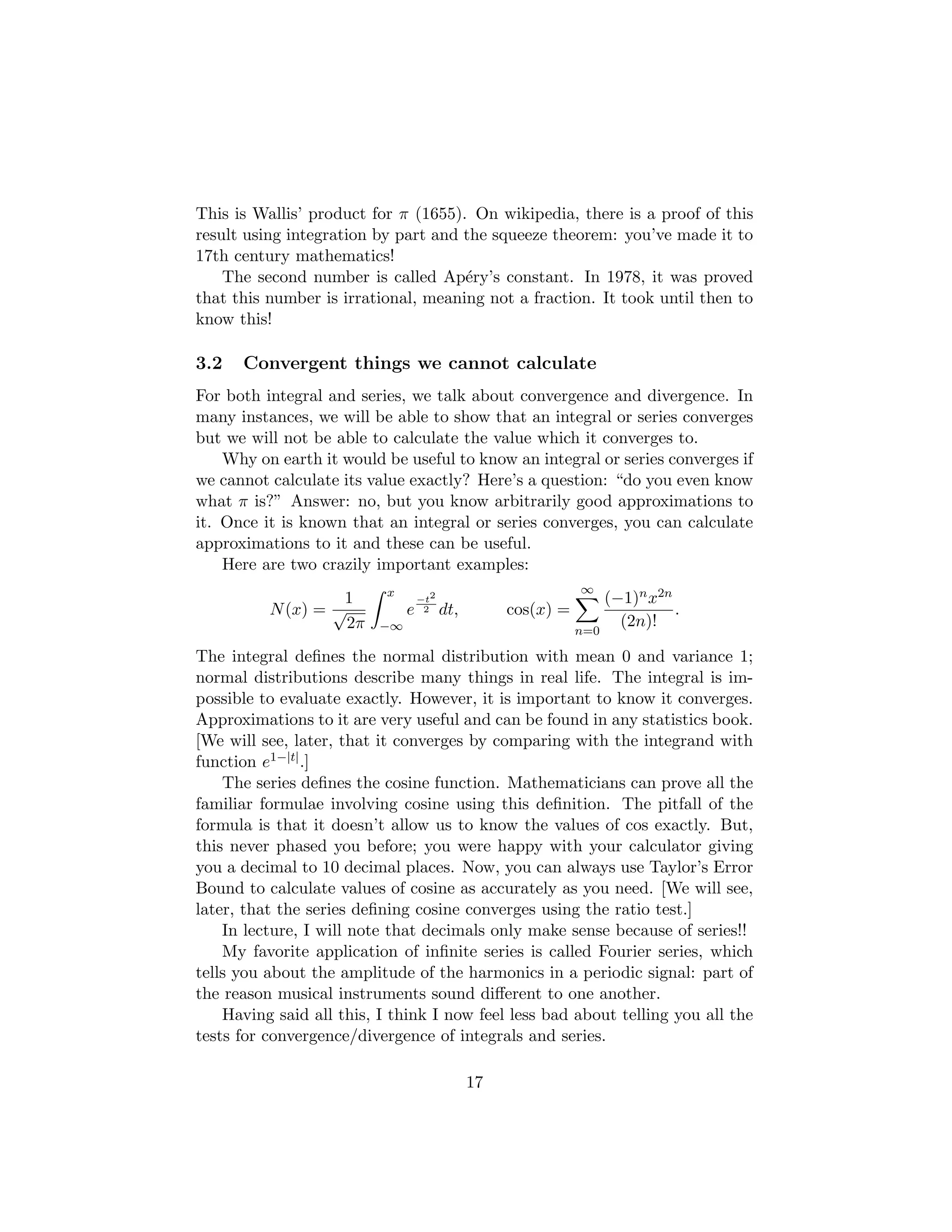 This is Wallis’ product for π (1655). On wikipedia, there is a proof of this
result using integration by part and the squeeze theorem: you’ve made it to
17th century mathematics!
The second number is called Apéry’s constant. In 1978, it was proved
that this number is irrational, meaning not a fraction. It took until then to
know this!
3.2 Convergent things we cannot calculate
For both integral and series, we talk about convergence and divergence. In
many instances, we will be able to show that an integral or series converges
but we will not be able to calculate the value which it converges to.
Why on earth it would be useful to know an integral or series converges if
we cannot calculate its value exactly? Here’s a question: “do you even know
what π is?” Answer: no, but you know arbitrarily good approximations to
it. Once it is known that an integral or series converges, you can calculate
approximations to it and these can be useful.
Here are two crazily important examples:
N(x) =
1
√
2π
Z x
−∞
e
−t2
2 dt, cos(x) =
∞
X
n=0
(−1)nx2n
(2n)!
.
The integral defines the normal distribution with mean 0 and variance 1;
normal distributions describe many things in real life. The integral is im-
possible to evaluate exactly. However, it is important to know it converges.
Approximations to it are very useful and can be found in any statistics book.
[We will see, later, that it converges by comparing with the integrand with
function e1−|t|.]
The series defines the cosine function. Mathematicians can prove all the
familiar formulae involving cosine using this definition. The pitfall of the
formula is that it doesn’t allow us to know the values of cos exactly. But,
this never phased you before; you were happy with your calculator giving
you a decimal to 10 decimal places. Now, you can always use Taylor’s Error
Bound to calculate values of cosine as accurately as you need. [We will see,
later, that the series defining cosine converges using the ratio test.]
In lecture, I will note that decimals only make sense because of series!!
My favorite application of infinite series is called Fourier series, which
tells you about the amplitude of the harmonics in a periodic signal: part of
the reason musical instruments sound different to one another.
Having said all this, I think I now feel less bad about telling you all the
tests for convergence/divergence of integrals and series.
17
 