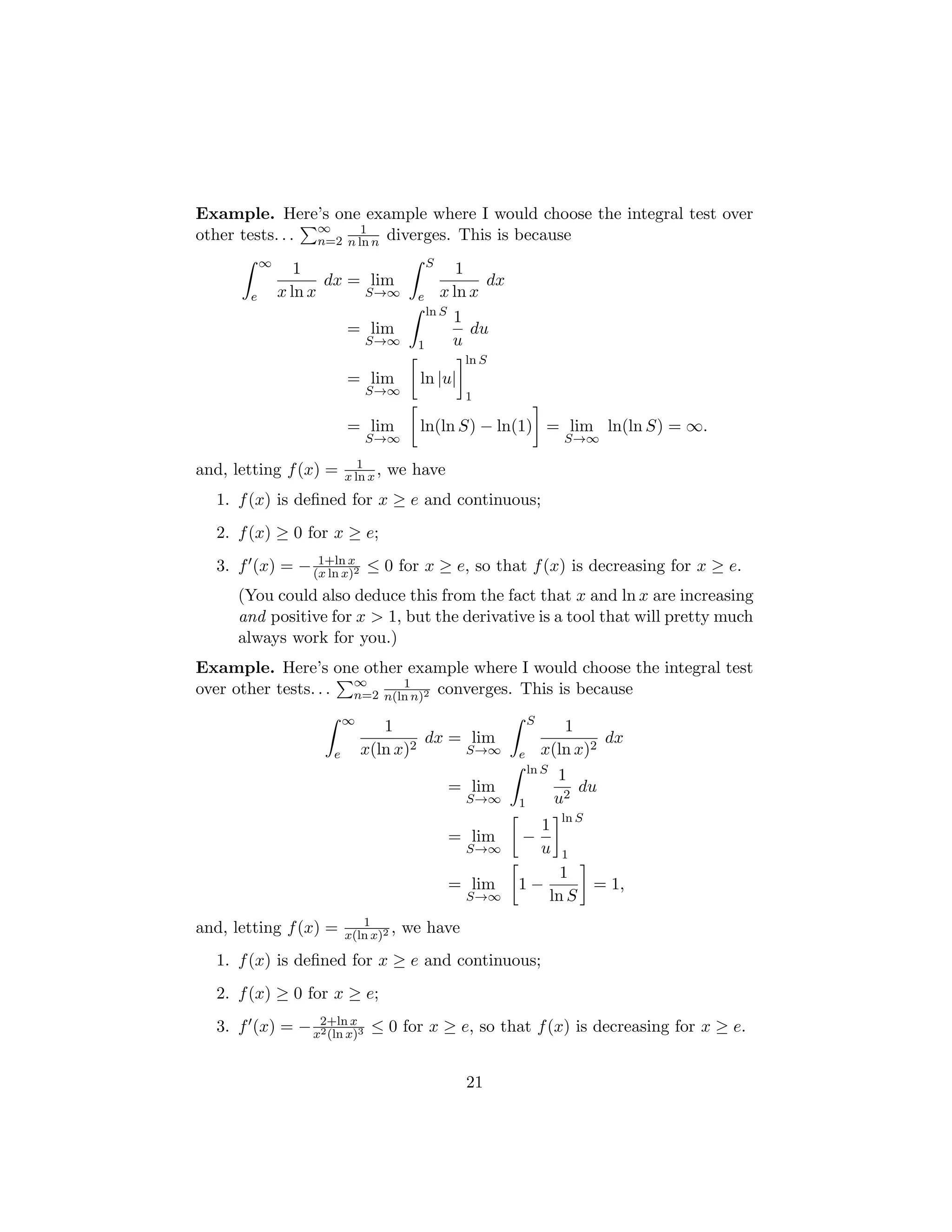 Example. Here’s one example where I would choose the integral test over
other tests. . .
P∞
n=2
1
n ln n diverges. This is because
Z ∞
e
1
x ln x
dx = lim
S→∞
Z S
e
1
x ln x
dx
= lim
S→∞
Z ln S
1
1
u
du
= lim
S→∞

ln |u|
ln S
1
= lim
S→∞

ln(ln S) − ln(1)

= lim
S→∞
ln(ln S) = ∞.
and, letting f(x) = 1
x ln x, we have
1. f(x) is defined for x ≥ e and continuous;
2. f(x) ≥ 0 for x ≥ e;
3. f0(x) = − 1+ln x
(x ln x)2 ≤ 0 for x ≥ e, so that f(x) is decreasing for x ≥ e.
(You could also deduce this from the fact that x and ln x are increasing
and positive for x  1, but the derivative is a tool that will pretty much
always work for you.)
Example. Here’s one other example where I would choose the integral test
over other tests. . .
P∞
n=2
1
n(ln n)2 converges. This is because
Z ∞
e
1
x(ln x)2
dx = lim
S→∞
Z S
e
1
x(ln x)2
dx
= lim
S→∞
Z ln S
1
1
u2
du
= lim
S→∞

−
1
u
ln S
1
= lim
S→∞

1 −
1
ln S

= 1,
and, letting f(x) = 1
x(ln x)2 , we have
1. f(x) is defined for x ≥ e and continuous;
2. f(x) ≥ 0 for x ≥ e;
3. f0(x) = − 2+ln x
x2(ln x)3 ≤ 0 for x ≥ e, so that f(x) is decreasing for x ≥ e.
21
 