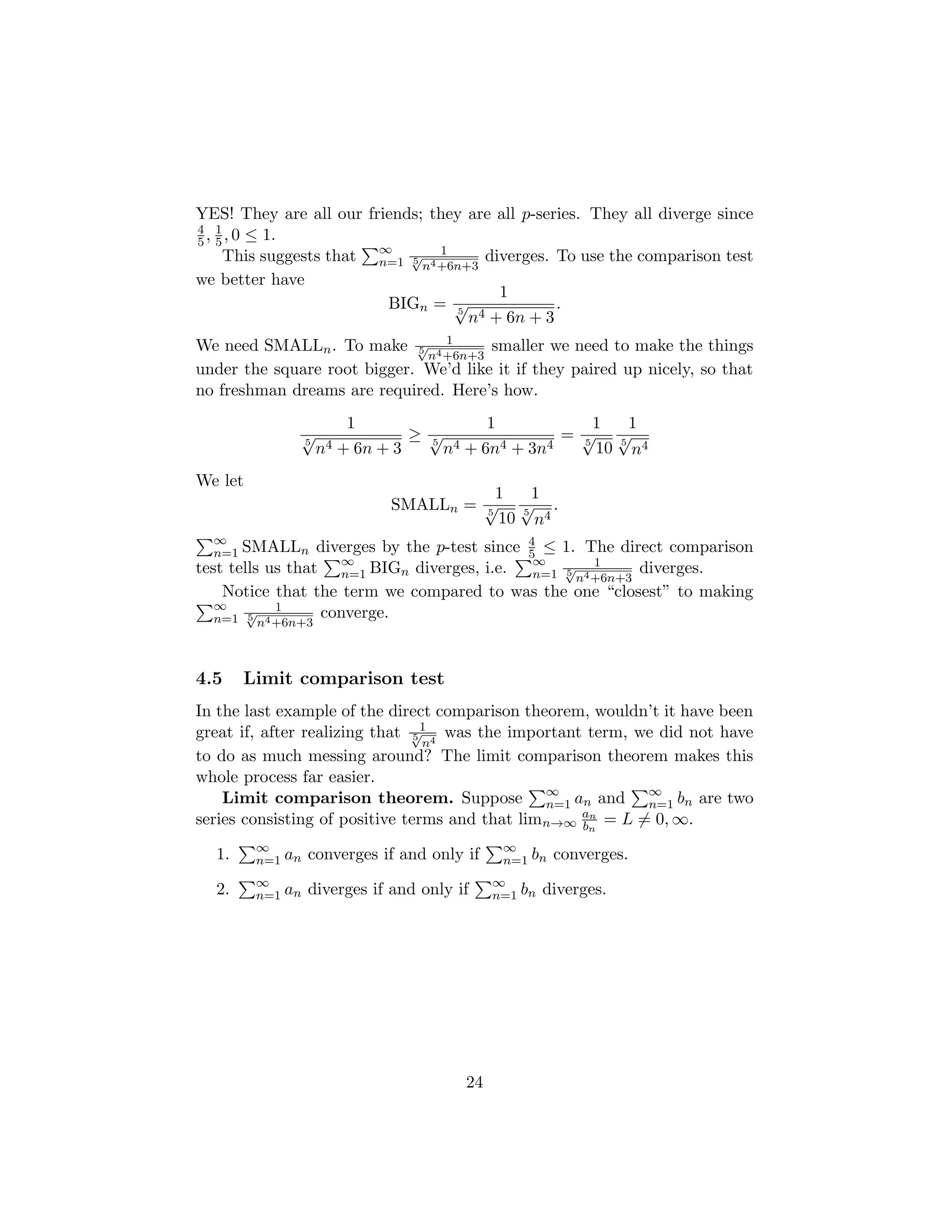 YES! They are all our friends; they are all p-series. They all diverge since
4
5, 1
5, 0 ≤ 1.
This suggests that
P∞
n=1
1
5
√
n4+6n+3
diverges. To use the comparison test
we better have
BIGn =
1
5
√
n4 + 6n + 3
.
We need SMALLn. To make 1
5
√
n4+6n+3
smaller we need to make the things
under the square root bigger. We’d like it if they paired up nicely, so that
no freshman dreams are required. Here’s how.
1
5
√
n4 + 6n + 3
≥
1
5
√
n4 + 6n4 + 3n4
=
1
5
√
10
1
5
√
n4
We let
SMALLn =
1
5
√
10
1
5
√
n4
.
P∞
n=1 SMALLn diverges by the p-test since 4
5 ≤ 1. The direct comparison
test tells us that
P∞
n=1 BIGn diverges, i.e.
P∞
n=1
1
5
√
n4+6n+3
diverges.
Notice that the term we compared to was the one “closest” to making
P∞
n=1
1
5
√
n4+6n+3
converge.
4.5 Limit comparison test
In the last example of the direct comparison theorem, wouldn’t it have been
great if, after realizing that 1
5
√
n4
was the important term, we did not have
to do as much messing around? The limit comparison theorem makes this
whole process far easier.
Limit comparison theorem. Suppose
P∞
n=1 an and
P∞
n=1 bn are two
series consisting of positive terms and that limn→∞
an
bn
= L 6= 0, ∞.
1.
P∞
n=1 an converges if and only if
P∞
n=1 bn converges.
2.
P∞
n=1 an diverges if and only if
P∞
n=1 bn diverges.
24
 