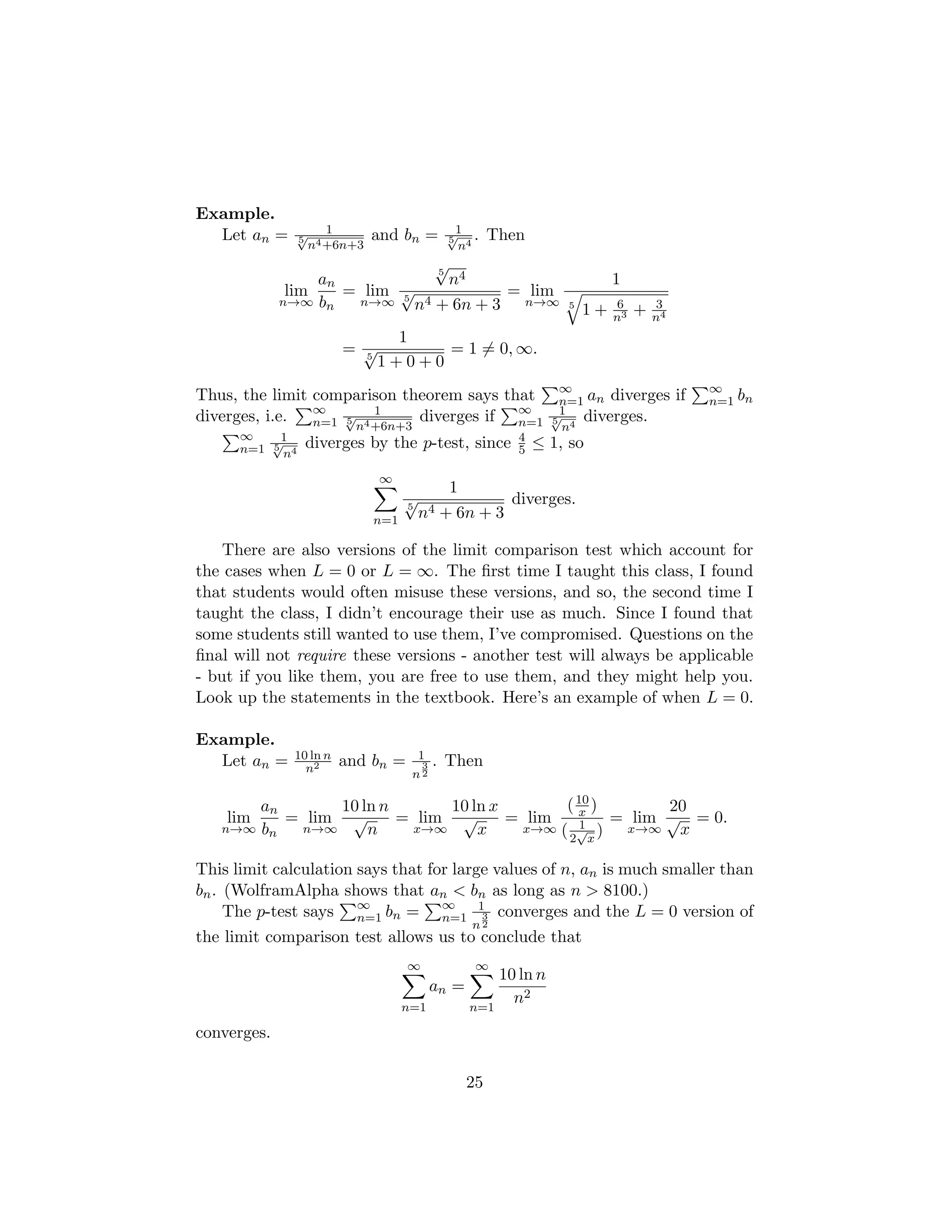 Example.
Let an = 1
5
√
n4+6n+3
and bn = 1
5
√
n4
. Then
lim
n→∞
an
bn
= lim
n→∞
5
√
n4
5
√
n4 + 6n + 3
= lim
n→∞
1
5
q
1 + 6
n3 + 3
n4
=
1
5
√
1 + 0 + 0
= 1 6= 0, ∞.
Thus, the limit comparison theorem says that
P∞
n=1 an diverges if
P∞
n=1 bn
diverges, i.e.
P∞
n=1
1
5
√
n4+6n+3
diverges if
P∞
n=1
1
5
√
n4
diverges.
P∞
n=1
1
5
√
n4
diverges by the p-test, since 4
5 ≤ 1, so
∞
X
n=1
1
5
√
n4 + 6n + 3
diverges.
There are also versions of the limit comparison test which account for
the cases when L = 0 or L = ∞. The first time I taught this class, I found
that students would often misuse these versions, and so, the second time I
taught the class, I didn’t encourage their use as much. Since I found that
some students still wanted to use them, I’ve compromised. Questions on the
final will not require these versions - another test will always be applicable
- but if you like them, you are free to use them, and they might help you.
Look up the statements in the textbook. Here’s an example of when L = 0.
Example.
Let an = 10 ln n
n2 and bn = 1
n
3
2
. Then
lim
n→∞
an
bn
= lim
n→∞
10 ln n
√
n
= lim
x→∞
10 ln x
√
x
= lim
x→∞
(10
x )
( 1
2
√
x
)
= lim
x→∞
20
√
x
= 0.
This limit calculation says that for large values of n, an is much smaller than
bn. (WolframAlpha shows that an  bn as long as n  8100.)
The p-test says
P∞
n=1 bn =
P∞
n=1
1
n
3
2
converges and the L = 0 version of
the limit comparison test allows us to conclude that
∞
X
n=1
an =
∞
X
n=1
10 ln n
n2
converges.
25
 