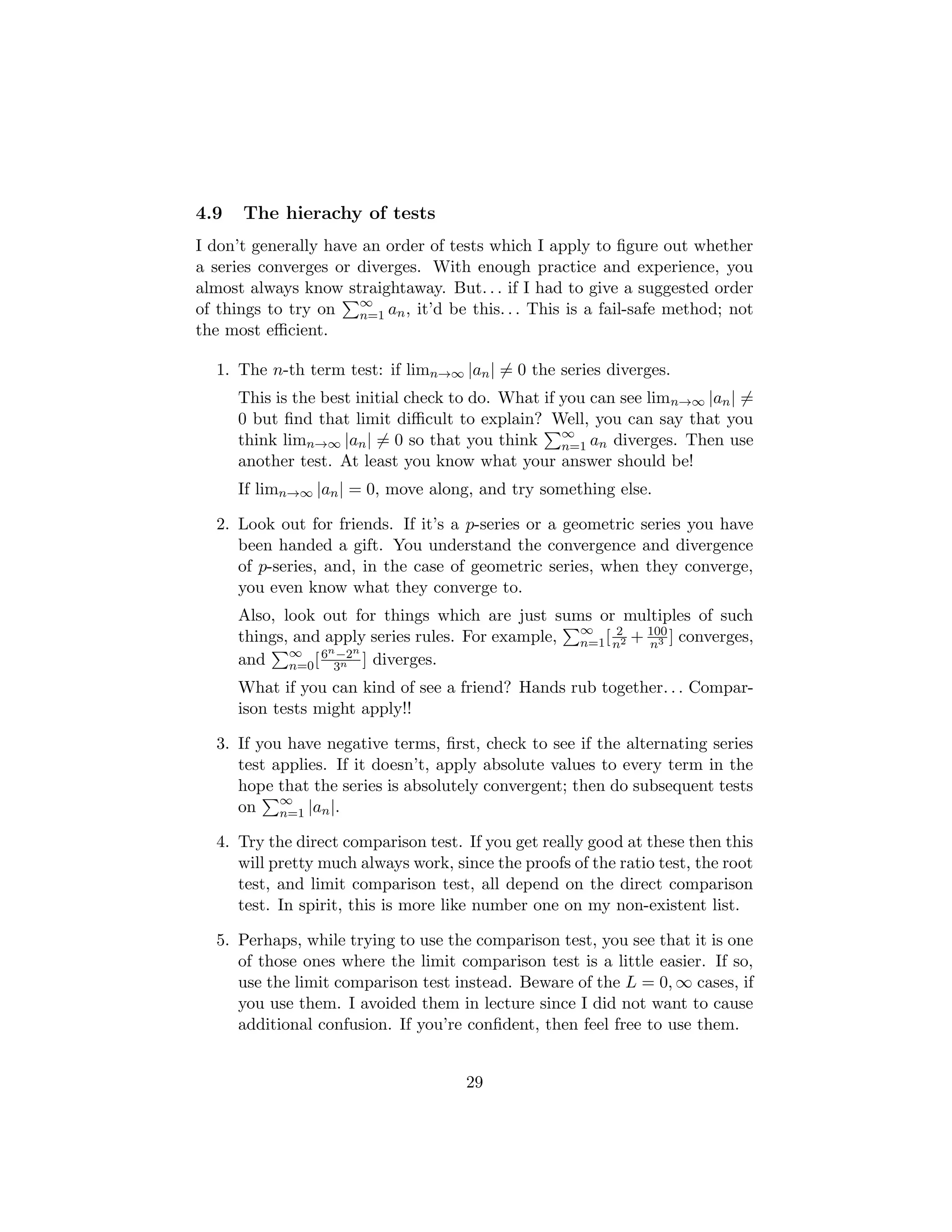 4.9 The hierachy of tests
I don’t generally have an order of tests which I apply to figure out whether
a series converges or diverges. With enough practice and experience, you
almost always know straightaway. But. . . if I had to give a suggested order
of things to try on
P∞
n=1 an, it’d be this. . . This is a fail-safe method; not
the most efficient.
1. The n-th term test: if limn→∞ |an| 6= 0 the series diverges.
This is the best initial check to do. What if you can see limn→∞ |an| 6=
0 but find that limit difficult to explain? Well, you can say that you
think limn→∞ |an| 6= 0 so that you think
P∞
n=1 an diverges. Then use
another test. At least you know what your answer should be!
If limn→∞ |an| = 0, move along, and try something else.
2. Look out for friends. If it’s a p-series or a geometric series you have
been handed a gift. You understand the convergence and divergence
of p-series, and, in the case of geometric series, when they converge,
you even know what they converge to.
Also, look out for things which are just sums or multiples of such
things, and apply series rules. For example,
P∞
n=1[ 2
n2 + 100
n3 ] converges,
and
P∞
n=0[6n−2n
3n ] diverges.
What if you can kind of see a friend? Hands rub together. . . Compar-
ison tests might apply!!
3. If you have negative terms, first, check to see if the alternating series
test applies. If it doesn’t, apply absolute values to every term in the
hope that the series is absolutely convergent; then do subsequent tests
on
P∞
n=1 |an|.
4. Try the direct comparison test. If you get really good at these then this
will pretty much always work, since the proofs of the ratio test, the root
test, and limit comparison test, all depend on the direct comparison
test. In spirit, this is more like number one on my non-existent list.
5. Perhaps, while trying to use the comparison test, you see that it is one
of those ones where the limit comparison test is a little easier. If so,
use the limit comparison test instead. Beware of the L = 0, ∞ cases, if
you use them. I avoided them in lecture since I did not want to cause
additional confusion. If you’re confident, then feel free to use them.
29
 