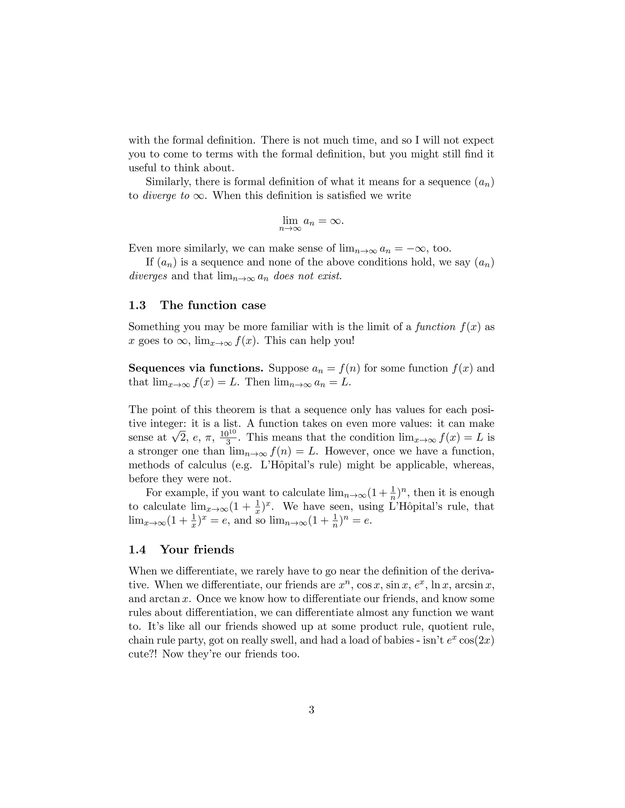 with the formal definition. There is not much time, and so I will not expect
you to come to terms with the formal definition, but you might still find it
useful to think about.
Similarly, there is formal definition of what it means for a sequence (an)
to diverge to ∞. When this definition is satisfied we write
lim
n→∞
an = ∞.
Even more similarly, we can make sense of limn→∞ an = −∞, too.
If (an) is a sequence and none of the above conditions hold, we say (an)
diverges and that limn→∞ an does not exist.
1.3 The function case
Something you may be more familiar with is the limit of a function f(x) as
x goes to ∞, limx→∞ f(x). This can help you!
Sequences via functions. Suppose an = f(n) for some function f(x) and
that limx→∞ f(x) = L. Then limn→∞ an = L.
The point of this theorem is that a sequence only has values for each posi-
tive integer: it is a list. A function takes on even more values: it can make
sense at
√
2, e, π, 1010
3 . This means that the condition limx→∞ f(x) = L is
a stronger one than limn→∞ f(n) = L. However, once we have a function,
methods of calculus (e.g. L’Hôpital’s rule) might be applicable, whereas,
before they were not.
For example, if you want to calculate limn→∞(1 + 1
n )n, then it is enough
to calculate limx→∞(1 + 1
x )x. We have seen, using L’Hôpital’s rule, that
limx→∞(1 + 1
x )x = e, and so limn→∞(1 + 1
n )n = e.
1.4 Your friends
When we differentiate, we rarely have to go near the definition of the deriva-
tive. When we differentiate, our friends are xn, cos x, sin x, ex, ln x, arcsin x,
and arctan x. Once we know how to differentiate our friends, and know some
rules about differentiation, we can differentiate almost any function we want
to. It’s like all our friends showed up at some product rule, quotient rule,
chain rule party, got on really swell, and had a load of babies - isn’t ex cos(2x)
cute?! Now they’re our friends too.
3
 