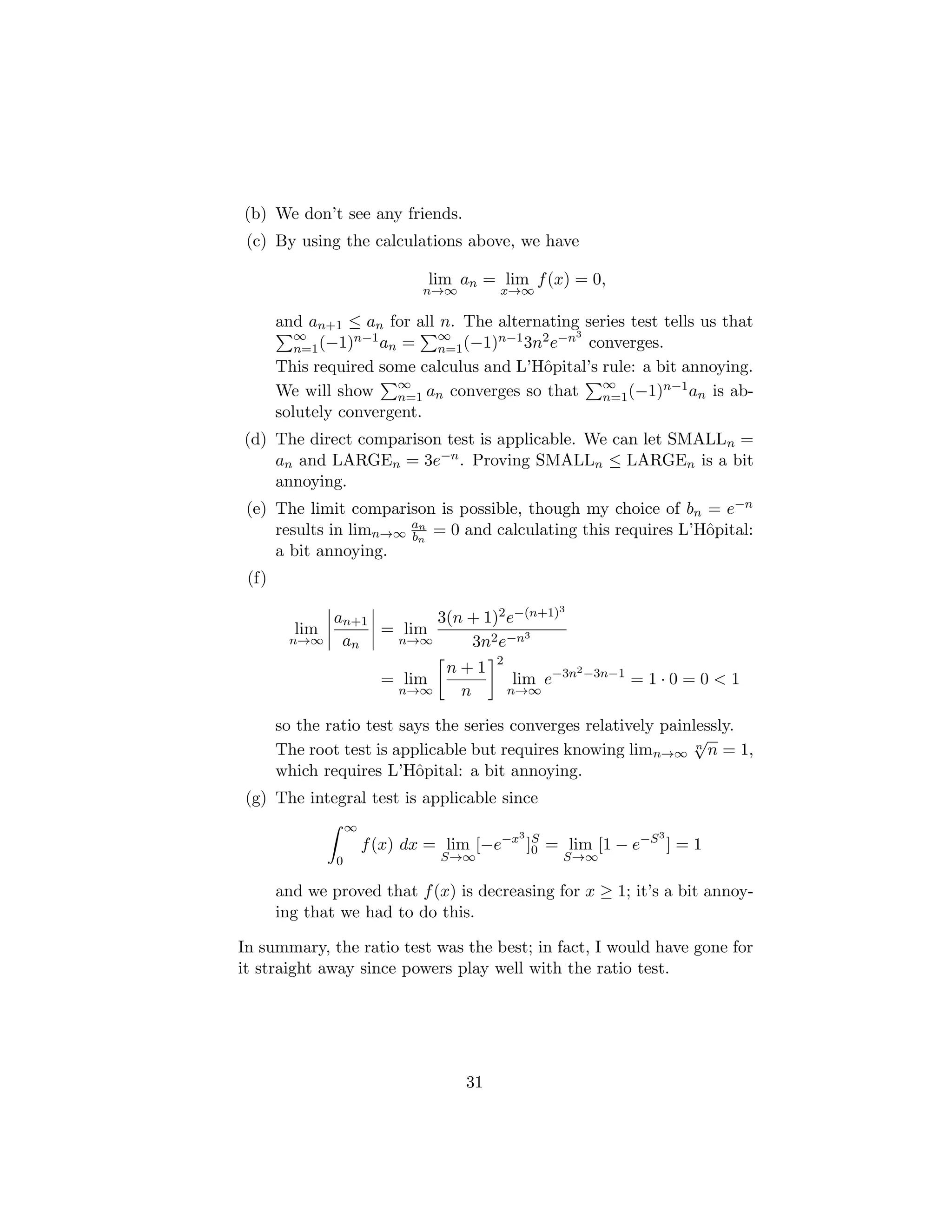 (b) We don’t see any friends.
(c) By using the calculations above, we have
lim
n→∞
an = lim
x→∞
f(x) = 0,
and an+1 ≤ an for all n. The alternating series test tells us that
P∞
n=1(−1)n−1an =
P∞
n=1(−1)n−13n2e−n3
converges.
This required some calculus and L’Hôpital’s rule: a bit annoying.
We will show
P∞
n=1 an converges so that
P∞
n=1(−1)n−1an is ab-
solutely convergent.
(d) The direct comparison test is applicable. We can let SMALLn =
an and LARGEn = 3e−n. Proving SMALLn ≤ LARGEn is a bit
annoying.
(e) The limit comparison is possible, though my choice of bn = e−n
results in limn→∞
an
bn
= 0 and calculating this requires L’Hôpital:
a bit annoying.
(f)
lim
n→∞
an+1
an
= lim
n→∞
3(n + 1)2e−(n+1)3
3n2e−n3
= lim
n→∞

n + 1
n
2
lim
n→∞
e−3n2−3n−1
= 1 · 0 = 0  1
so the ratio test says the series converges relatively painlessly.
The root test is applicable but requires knowing limn→∞
n
√
n = 1,
which requires L’Hôpital: a bit annoying.
(g) The integral test is applicable since
Z ∞
0
f(x) dx = lim
S→∞
[−e−x3
]S
0 = lim
S→∞
[1 − e−S3
] = 1
and we proved that f(x) is decreasing for x ≥ 1; it’s a bit annoy-
ing that we had to do this.
In summary, the ratio test was the best; in fact, I would have gone for
it straight away since powers play well with the ratio test.
31
 