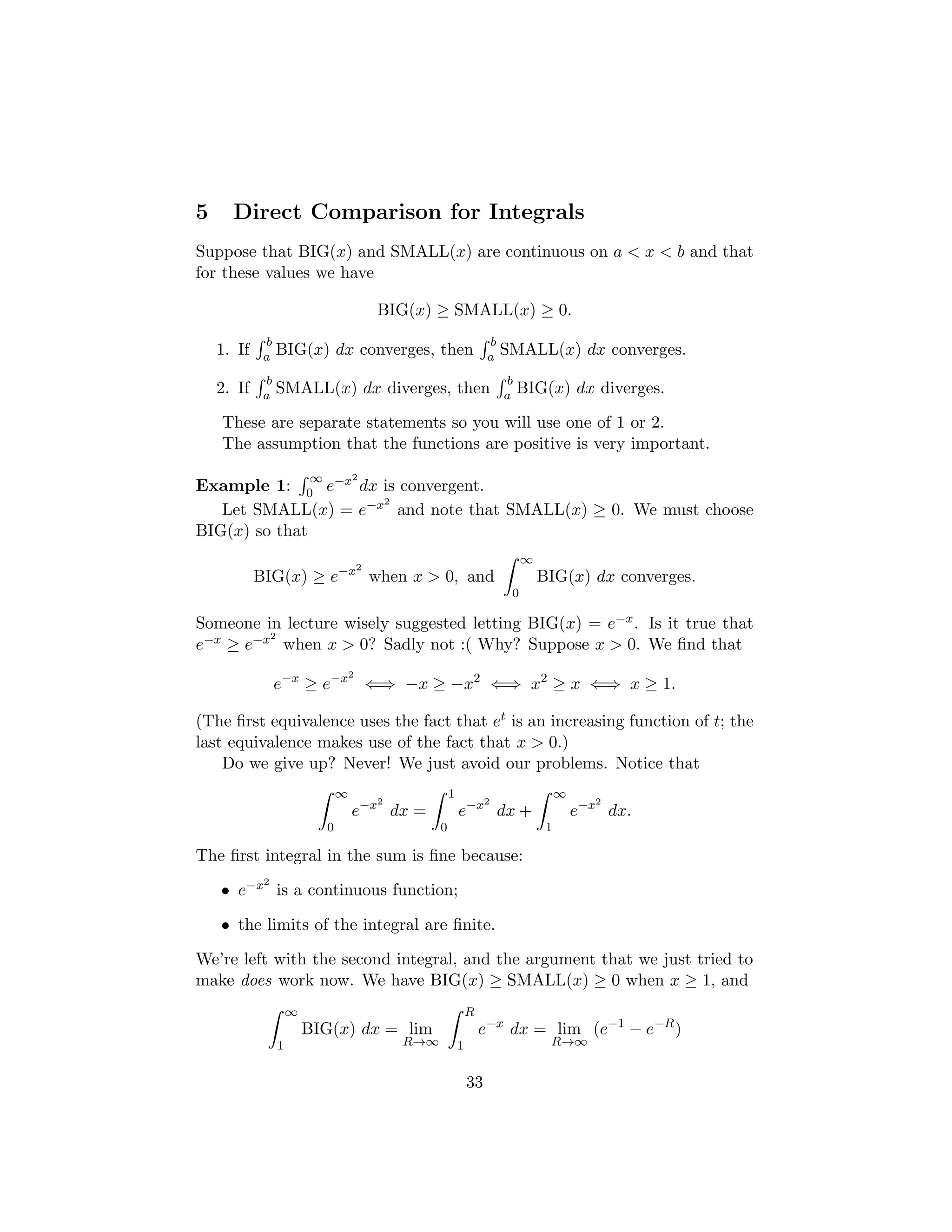 5 Direct Comparison for Integrals
Suppose that BIG(x) and SMALL(x) are continuous on a  x  b and that
for these values we have
BIG(x) ≥ SMALL(x) ≥ 0.
1. If
R b
a BIG(x) dx converges, then
R b
a SMALL(x) dx converges.
2. If
R b
a SMALL(x) dx diverges, then
R b
a BIG(x) dx diverges.
These are separate statements so you will use one of 1 or 2.
The assumption that the functions are positive is very important.
Example 1:
R ∞
0 e−x2
dx is convergent.
Let SMALL(x) = e−x2
and note that SMALL(x) ≥ 0. We must choose
BIG(x) so that
BIG(x) ≥ e−x2
when x  0, and
Z ∞
0
BIG(x) dx converges.
Someone in lecture wisely suggested letting BIG(x) = e−x. Is it true that
e−x ≥ e−x2
when x  0? Sadly not :( Why? Suppose x  0. We find that
e−x
≥ e−x2
⇐⇒ −x ≥ −x2
⇐⇒ x2
≥ x ⇐⇒ x ≥ 1.
(The first equivalence uses the fact that et is an increasing function of t; the
last equivalence makes use of the fact that x  0.)
Do we give up? Never! We just avoid our problems. Notice that
Z ∞
0
e−x2
dx =
Z 1
0
e−x2
dx +
Z ∞
1
e−x2
dx.
The first integral in the sum is fine because:
• e−x2
is a continuous function;
• the limits of the integral are finite.
We’re left with the second integral, and the argument that we just tried to
make does work now. We have BIG(x) ≥ SMALL(x) ≥ 0 when x ≥ 1, and
Z ∞
1
BIG(x) dx = lim
R→∞
Z R
1
e−x
dx = lim
R→∞
(e−1
− e−R
)
33
 