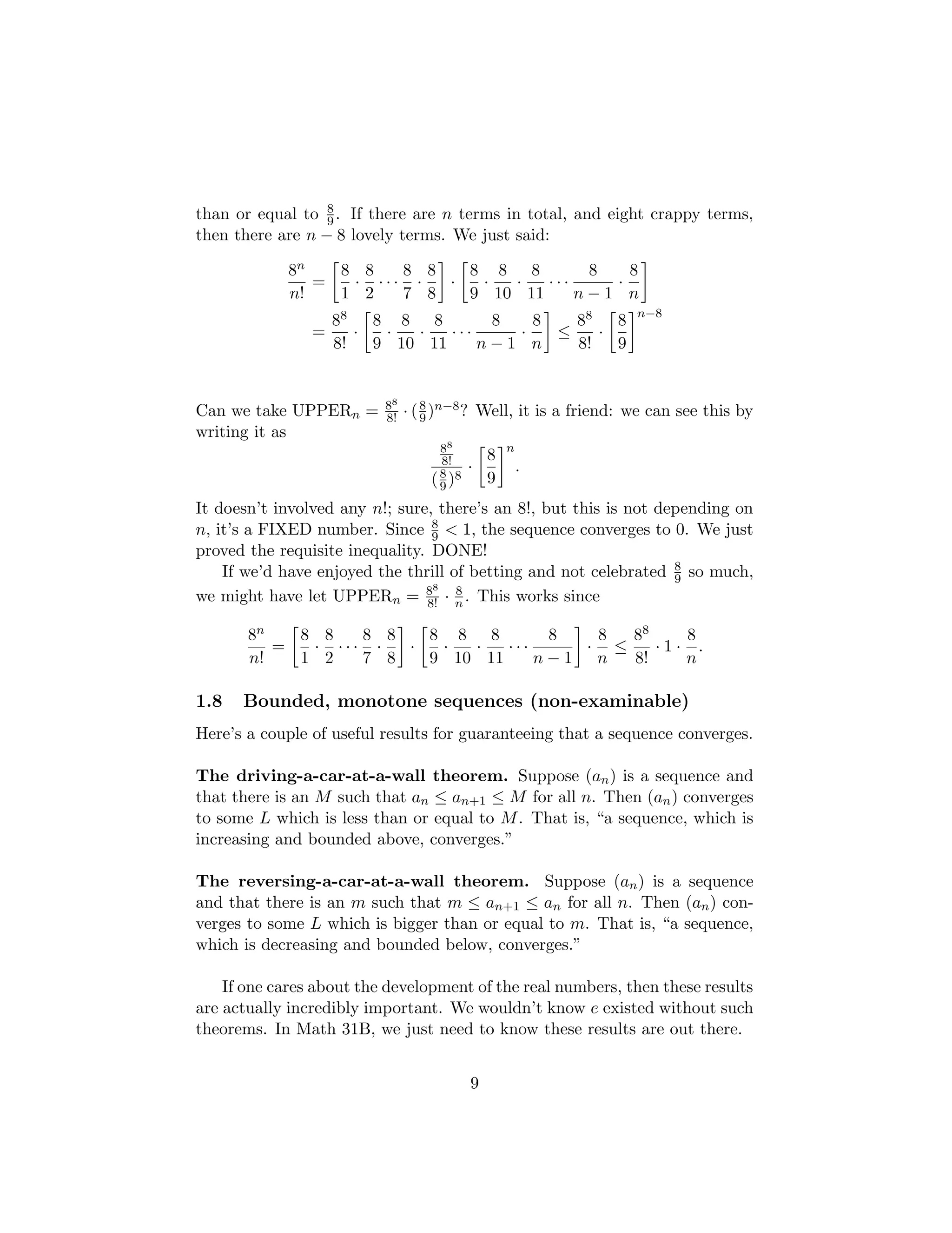 than or equal to 8
9. If there are n terms in total, and eight crappy terms,
then there are n − 8 lovely terms. We just said:
8n
n!
=

8
1
·
8
2
· · ·
8
7
·
8
8

·

8
9
·
8
10
·
8
11
· · ·
8
n − 1
·
8
n

=
88
8!
·

8
9
·
8
10
·
8
11
· · ·
8
n − 1
·
8
n

≤
88
8!
·

8
9
n−8
Can we take UPPERn = 88
8! · (8
9)n−8? Well, it is a friend: we can see this by
writing it as
88
8!
(8
9)8
·

8
9
n
.
It doesn’t involved any n!; sure, there’s an 8!, but this is not depending on
n, it’s a FIXED number. Since 8
9  1, the sequence converges to 0. We just
proved the requisite inequality. DONE!
If we’d have enjoyed the thrill of betting and not celebrated 8
9 so much,
we might have let UPPERn = 88
8! · 8
n . This works since
8n
n!
=

8
1
·
8
2
· · ·
8
7
·
8
8

·

8
9
·
8
10
·
8
11
· · ·
8
n − 1

·
8
n
≤
88
8!
· 1 ·
8
n
.
1.8 Bounded, monotone sequences (non-examinable)
Here’s a couple of useful results for guaranteeing that a sequence converges.
The driving-a-car-at-a-wall theorem. Suppose (an) is a sequence and
that there is an M such that an ≤ an+1 ≤ M for all n. Then (an) converges
to some L which is less than or equal to M. That is, “a sequence, which is
increasing and bounded above, converges.”
The reversing-a-car-at-a-wall theorem. Suppose (an) is a sequence
and that there is an m such that m ≤ an+1 ≤ an for all n. Then (an) con-
verges to some L which is bigger than or equal to m. That is, “a sequence,
which is decreasing and bounded below, converges.”
If one cares about the development of the real numbers, then these results
are actually incredibly important. We wouldn’t know e existed without such
theorems. In Math 31B, we just need to know these results are out there.
9
 